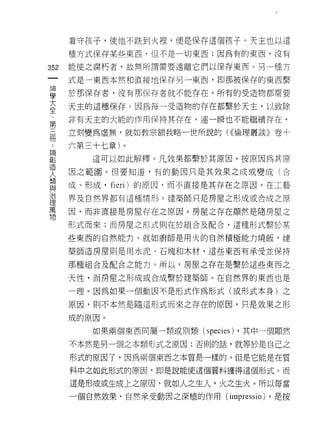 看守孩子，使他不跌到火裡，便是保存這個孩子。天主也以這

      種方式保存某些東西， f且不是一切東西;因為有的東西，沒有

352   能使之腐朽者，故無所謂需要遠離它們以保存東西。另一種方

      式是一東西本然和直接地保存另一東西，即那被保存的東西繫

草     於那保存者，沒有那保存者就不能存在。所有的受造物都需要
三     天主的這種保存。因為每一受造物的存在都繫於天主，以致除
草     非有天主的大能的作用保持其存在，連一瞬也不能繼續存在，

用     立刻變為虛無，就如教宗額我略一世所說的 U( 倫理叢談》卷十

      六第三十七章)。
買        這可以如此解釋。凡效果都繫於其原因，按原因為其原
1旦
      因之範圈。但要知道，有的動因只是其效果之成或變成(合
人     成、形成， fieri) 的原因，而不直接是其存在之原因。在工藝
與
J口
      界及自然界都有這種情形。建築師只是房屋之形成或合成之原
1里
萬
      因，而非直接是房屋存在之原因。房屋之存在顯然是隨房屋之
物
      形式而來;而房屋之形式則在於組合及配合，這種形式繫於某

      些東西的自然能力。就如廚師是用火的自然積極能力燒飯，建

      築師造房屋則是用水泥、石塊和木材，這些東西有承受並保持

      那種組合及配合之能力。所以，房屋之存在是繫於這些東西之

      天性，而房屋之形成或合成繫於建築師。在自然界的東西也是

      一理。因為如果一個動因不是形式作為形式(或形式本身)之

      原因，買 IJ 不本然是隨這形式而來之存在的原因，只是效果之形

      成的原因。

         如果兩個東西間屬一類或別類 (species) ，其中一個顯然

      不本然是另一個之本類形式之原因;否則的話，就等於是自己之

      形式的原因了，因為兩個東西之本質是一樣的。但是它能是在質

      料中之如此形式的原因，即是說能使這個質料獲得這個形式。而

      這是形成或生成上之原因，就如人之生人，火之生火。所以每當
      一個自然效果，自然承受動因之深植的作用 (impr巴 ssio) ，是按
 