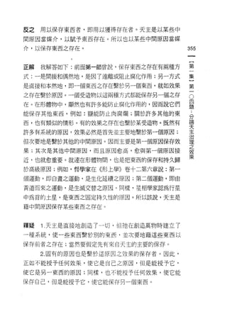 反之   用以保存東西者，即用以獲得存在者。天主是以某些中

間原因當媒介，以賦予東西存在。所以也以某些中間原因當媒

介，以保存東西之存在。                       355


正解   我解答如下:前面第一節曾說，保存東西之存在有兩種方    第

式:一是間接和偶然地，是因了遠離或阻止腐化作用;另一方式      集

是直接和本然地，即一個東西之存在繫於男一個東西，就如效果      第

之存在繫於原因。一個受造物以這兩種方式都能保存另一個之存      。
在。在形體物中，顯然也有許多能防止腐化作用的，因而說它們      豈
能保存其他東西，例如:鹽能防止肉腐爛;關於許多其他的東       合

西，也有類似的情形。有的效果之存在也繫於某受造物。既然有      要
許多有系統的原因，效果必然是首先並主要地繫於第一個原因;      主
但次要地是繫於其他的中間原因。因而主要是第一個原因保存效      益
                                  之
果;其次是其他中間原因，而且原因愈高，愈與第一個原因接
                                  效
                                  果
近，也就愈重要。就連在形體物間，也是把東西的保存和持久歸

於高級原因;例如，哲學家在《形上學》卷十二第六章說:第一

個運動，即白晝之運動，是生化延續之原因;第二個運動，即由

黃道而來之運動，是生滅交替之原因。同樣，星相學家認為行星

中為首的土星，是東西之固定持久性的原因。所以該說，天主是

藉中間原因保存某些東西之存在。



釋疑   Î .天主是直接地創造了一切，但祂在創造萬物時建立了

一種系統，使一些東西繫於別的東西，並次要地藉這些東西以

保存前者之存在;當然要假定先有來白天主的主要的保存。

     2. 固有的原因也是繫於這原因之效果的保存者。因此，

正如不能授予任何效果，使它是自己之原因，但是能授予它，
使它是另一東西的原因;同樣，也不能授予任何效果，使它能

保存自己，但是能授予它，使它能保存另一個東西。
 