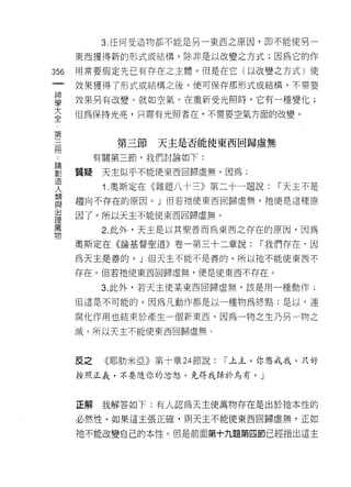 3. 任何受造物都不能是另一東西之原因，即不能使另一

      東西獲得新的形式或結構，除非是以改變之方式;因為它的作

356   用常要假定先已有存在之主體。但是在它(以改變之方式)使
 一    妓果獲得了形式或結構之後，便可保存那形式或結構，不需要
 神
 學    效果另有改變。就如空氣，在重新受光照時，它有一種變化;

 大    但為保持光亮，只需有光照者在，不需要空氣方面的改變。

 全
 第           第三節   天主是否能使東西回歸虛無
 三
 冊         有關第三節，我們討論如下:

 論    質疑    天主似乎不能使東西回歸虛無。因為;
 劃          1 .奧斯定在《雜題八十三》第二十一題說:   í 天主不是
 造    趨向不存在的原因。」但若祂使東西回歸虛無，祂便是這種原
 人
 類    因了。所以天主不能使東西回歸虛無。

 與          2. 此外，天主是以其聖善而為東西之存在的原因，因為

 治    奧斯定在《論基督聖道》卷一第三十二章說:      í 我們存在，因
 理    為天主是善的。」但天主不能不是善的。所以祂不能使東西不
 萬    存在。但若祂使東西回歸虛無，便是使東西不存在。
 物
            3. 此外，若天主使某東西回歸虛無，該是用一種動作;

      但這是不可能的。因為凡動作都是以一種物為終點;是以，連

      腐化作用也結束於產生一個新東西，因為一物之生乃另一物之
      滅。所以天主不能使東西回歸虛無。



      反之    《耶肋米亞》第十章 24 節說:「上主，你懲戒我，只好

      按照正義，不要隨你的忿怒，免得我歸於烏有。」



      正解    我解答如下:有人認為天主使萬物存在是出於祂本性的

      必然性。如果這主張正確，則天主不能使東西回歸虛無，正如

      祂不能改變自己的本性。但是前面第十九題第四節已經指出這主
 
