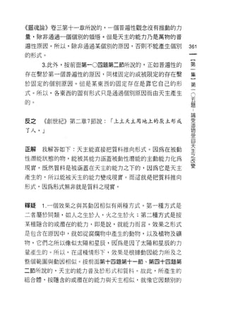 《靈魂論》卷三第十一章所說的，一個普遍性觀念沒有推動的力

量，除非通過一個個別的領悟。但是天主的能力乃是萬物的普

遍性原因。所以，除非通過某個別的原因，否則不能產生個別            361
的形式。

     3. 此外，按前面第一0 四題第二節所說的，正如普遍性的      第

存在繫於第一個普遍性的原因，同樣固定的或被限定的存在繫            集

於固定的個別原因。但是某東西的固定存在是靠它自己的形             第

式。所以，各東西的固有形式只是通過個別原因而自天主產生            。

的。員

                                       已冊
皮之   《創世紀》第二章 7 節說:   ["上主天主用地上的灰土形成   章
                                       E
了 λ、。」物
                                       ;;:n,
                                       J已
                                       自

正解我解答如下:天主能直接把質料推向形式。因為在被動             言
性潛能狀態的物，能被其能力涵蓋被動性潛能的主動能力化為            最
現實。既然質料是被涵蓋在天主的能力之下的，因為它是天主            變
產生的，所以能被天主的能力變成現實。而這就是把質料推向

形式，因為形式無非就是質料之現實。



釋疑   1 .一個效果之與其動因相似有兩種方式。第一種方式是
二者屬於同類，如人之生於人，火之生於火;第二種方式是按
某種隱含的或潛在的能力，即是說，就能力而言。效果之形式

是包含在原因中，就如從腐爛物中產生的動物，以及植物及礦

物，它們之所以像似太陽和星辰，因為是因了太陽和星辰的力
量產生的。所以，在這種情形下，效果是根據動因能力所及之

整個範圓與動因相似。按前面第十四題第十一節、第四十四題第

二節所說的，天主的能力普及於形式和質料。故此，所產生的
組合體，按隱含的或潛在的能力與天主相似，就像它因類別的
 