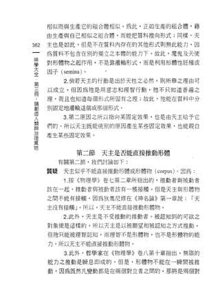 相似而與生產它的組合體相似。為此，正如生產的組合體，藉

      由生產與自己相似之組合體，而能把質料推向形式;同樣，天

362   主也是如此。但是不在質料內存在的其他形式則無此能力，因
 一    為質料不包含在別的獨立之本體的能力下。故此，魔鬼及天使
 神
 學    對形體物之起作用，不是靠灌輸形式，而是利用形體性胚種或

 大    因子 (semina) 。
 全          2. 倘若天主的行動是出於天性之必然，貝 IJ 所舉之理由可
 第    以成立。但因為祂是用意志和理智行動，祂不只知道普遍之
 三
 冊    理，而且也知道每個形式所固有之理;故此，祂能在質料中分

 ﹒    別固定地灌輸這個或那個形式。

 論          3. 第二原因之所以指向某固定效果，也是白天主給予它
 創    們的。所以天主既能使別的原因產生某些固定效果，也能親自
 造
 人    產生某些固定效果。

 類
 與             第二節    天主是否能直接推動形體
 治         有關第二節，我們討論如下:
 理
 萬    質聽    天主似乎不能直接推動形體或形體物 (corpus) 。因為

 物          1 .按《物理學》卷七第二章所指出的，推動者與被動者
      該在一起，推動者與被動者該有一種接觸。但是天主與形體物

      之間不能有接觸，因為狄奧尼修在《神名論》第一章說:             r天

      主沒有接觸」。所以，天主不能直接推動形體物。

            2. 此外，天主是不受推動的推動者。被認知到的可欲之

      對象便是這樣的。所以天主是以被願望和被認知之方式推動。
      但祂只能被理智認知，而理智不是形體物，也不是形體物的能

      力。所以天主不能直接推動形體物。

            3. 此外，哲學家在《物理學》卷八第十章指出，無限的

      能力之推動是瞬息即成的。但是，形體物不能在一瞬間被推

      動，因為既然凡變動都是在兩個對立者之間的，那將是兩個對
 