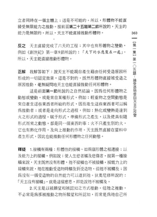 立者同時在一個主體上;這是不可能的。所以，形體物不能直

接受無限能力之推動。按前面第二十五題第二節所說的，天主的
能力是無限的。所以，天主不能直接推動形體物。
                                     如
                                     一
                                     {
反之   天主直接完成了六天的工程;其中也有形體物之變動，        第
例如《創世紀》第一章 9 節所說的:   I 天下的水應聚在一處」。   一
所以，天主能直接推動形體物。                       集
                                     }O
正解   我解答如下:說天主不能親自產生藉由任何受造原因所
                                     第五題
                                     一 ..
                                       論
形成的一切固定效果，這是不對的。既然形體物直接被受造之
                                           受
原因推動，毫無疑問地天主也能直接推動任何形體物。                   造
                                           物
     這是前面第一節所說的之自然結論。因為任何形體物之              受
                                           自
動態或變動，或是來自某種形式，例如:輕重物之空間動態是                天
                                           主
來自產生這些東西者所給的形式，因而產生這些東西者可以稱                之
                                           改
為推動者;或者是走向形式之過程，例如:熱化或變熱是達到                變

火之形式的過程。賦予形式，準備形式之產生，以及使具有隨

形式而來之動態，都是同一個東西的事:火不只產生別的火，

它也有熱化作用，及向上推動的作用。天主既然直接在質料中
產生形式，因此也能推動任何形體物之任何動態。



釋疑   1 接觸有兩種:形體性的接觸，如兩個形體之相連接;以

及能力上的接觸，例如說:使人生悲者觸及悲傷者。按第一種接
觸來說，天主既然沒有形體，祂不接觸也不被接觸。按能力上的

接觸來說，祂在推動受造物時觸及到受造物， f旦祂不被觸及;因

為沒有一個受造物的自然能力可以達到祂。狄奧尼修所說的:

「天主沒有接觸 J '就是這個意思，即是說祂不被觸及。

     2. 天主是以被願望和被認知之方式推動。但祂之推動，

不必常是為那被推動之物所願望和所認知，而常是為祂自己所
 