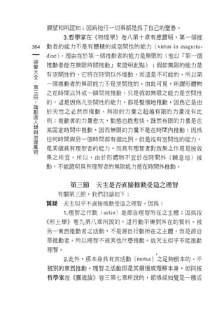願望和所認知;因為祂行一切事都是為了自己的聖善。

            3. 哲學家在《物理學》卷八第十章有意證明，第一個推

364   動者的能力不是有體積的或空間性的能力 (virtus      in magnitu-
 一    dine) 。理由在於第一個推動者的能力是無限的(他以「第一個
 神
 學    推動者能在無限時間推動」來證明此點)          ;假如無限的能力是

 大    有空間性的，它將在時間以外推動，而這是不可能的。所以第
 全    一個推動者的無限能力不是空間恆的。由此可見，所謂形體物
 第    之在時間以外或一瞬間被推動，只是假如無限之能力是空間性
 三
 而    的。這是因為凡空間性的能力，都是整個地推動，因為它是由

 論    於天性之必然而推動。無限的力量之超禮有限的力量沒有比
 創    例:推動者的力量愈大，動態也能愈快。既然有限的力量是在
 造    某固定時間中推動，因而無限的力量不是在時問內推動;因為
 人
 類    任何時間與另一個時間都有個比例。但是沒有空間性的能力，

 與    是某個具有理智者的能力，而具有理智者對效果之作用是按效

 治    果之所宜。所以，由於形體物不宜於在時間外(瞬息地)被
 理    動，不能證明具有理智者的無限能力是在時間外推動。
 萬
 物
             第三節   天主是否直接推動受造之理智

           有關第三節，我們討論如下:

      質疑    天主似乎不直接推動受造之理智。因為:

            1. 理智之行動(   actio )是源自理智所在之主體;因為按
      《形上學》卷九第八章所說的，這行動不傳到外在的質料。被
      另一東西推動者之活動，不是源自行動所在之主體，而是源自

      那推動者。所以理智不被其他什麼推動。故天主似乎不能推動

      理智。

            2. 此外，那本身具有其活動 (motus) 之足夠根本的，不
      被別的東西推動。理智之活動即是其領悟或理解本身，如同按

      哲學家在《靈魂論》卷三第七章所說的，領悟或知覺是一種活
 