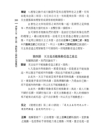 釋疑    1 .理智之動作或行動固然是來自理智所在之主體，但有
      如是來自第二原因;而它來白天主，有如是來自第一原因。是
366   天主使那具有理智者或領悟者能夠領悟。

            2. 智性之光與被領悟之東西的像一起，是領悟之足夠根

草     本;然而那是次要的根本，並繫於第一個根本。
大           3. 可領悟者推動我們的理智，是由於它投印其像在我們
全
      的理智上，藉以能被領悟。但是天主在受造之理智上投印的
第
用     像，不足用以種悟天主之本質，這在前面第十二題第二節、第五

      十六題第三節已經說過了。所以，如第十二題第四節已說過的，
罰     天主為受造之理智雖是不可領惰的，但祂推動受造之理智。
1旦



人            第四節   天主是否能推動受造之意志
與
J口
           有關第四節，我們討論如下:
1里
萬
      質疑    天主似乎不能推動受造之意志。因為:
物
            1 .凡是由外物推動的，都是受強迫。但是意志不能被強
      迫。所以意志不能被外物推動。因此也不能被天主推動。

            2. 此外，天主不能使互相矛盾者同時為真。若祂推動意

      志，便是使矛盾者同時為真;因為情願的動，乃是由自己動，

      而不是被外物所動。所以天主不能推動意志。

            3. 此外，動屬於推動者甚於被推動者;為此，殺人行動

      不歸於石頭，而歸於拋石者。若天主推動意志，貝 IJ 人的情願作

      為不能有功或有過。這不合於真理。所以天主不推動意志。



      反之    《斐理伯書》第二章 13 節說:   í 是天主在你們內工作，

      使你們願意，並使你們力行。」



      正解我解答如下:正如理智，按上面第三節所說的，受對象

      之推動，也受那給子領悟能力者之推動;同樣，意志也是一面
 