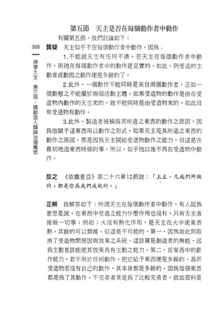 第五節   天主是否在每個動作者中動作
             有關第五節，我們討論如下:
    哪
        質疑    天主似乎不在每個動作者中動作。因為;
    一
    神         1 .不能說天主有任何不濟。若天主在每個動作者中動
    學   作，貝 IJ 祂在每個動作者中的動作是足實的。如此，則受造的主

    大   動者或動因之動作便是多餘的了。
    全         2. 此外，一個動作不能同時是來自兩個動作者，正如一
    第   個動態之不能屬於兩個活動主體。如果受造物的動作是由在受
三
..
論
創
    冊   造物內動作的天主來的，就不能同時是由受造物來的。如此沒

造       有受造物有動作。
人
想             3. 此外，製造者被稱為其所造之東西的動作之原因，因
與
治       為他賦予這東西用以動作之形式。如果天主是其所造之東西的
理
萬       動作之原因，那是因為天主賦給受造物動作之能力。但這是在
物
        最初祂造東西時候的事 c 所以，似乎祂以後不再在受造物中動

        作。



        反之    《依撒意亞》第二十六章 12 節說:   í 上主，凡我們所做
        的，都是你為我們成就的。」



        正解    我解答如下:所謂天主在每個動作者中動作，有人認為

        意思是說，在東西中受造之能力什麼作用也沒有，只有天主直

        接做一切事;例如:火沒有熱化作用，是天主在火中使東西

        熟，其餘的可以類推。但這是不可能的。第一，因為如此則取

        消了受造物問原因與效果之系統。這該算是創造者的無能，因

        為主動者該能使其效果具有主動之能力。第二，在東西中的動

        作能力，若不用於任何動作，把它給予東西便是多餘的。甚而

        受造物若沒有自己的動作，其本身都是多餘的，因為每個東西

        都是為了其動作。不完美者常是為了比較完美者，就如質料是
 