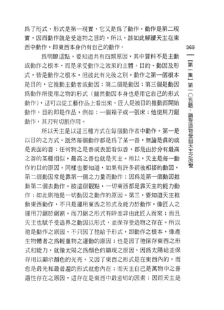 為了形式，形式是第一現實，它又是為了動作，動作是第二現
實，因而動作就是受造物之目的。所以，該如此解讀天主在東

西中動作，即東西本身仍有自己的動作。                 369

   為明瞭這點，要知道共有四類原因，其中質料不是主動

或動作之根本，而是承受動作之效果的主體。目的、動因及形        第

式，皆是動作之根本，但彼此有先後之另 1] 0 動作之第一個根本   集
是目的，它推動主動者或動因;第二個是動因;第三個是動因        第

為動作所使用之物的形式(雖然動因本身也是用它自己的形式        。
                                   五
動作) ，這可以從工藝作品上看出來。匠人是被目的推動而開始
                                   題

動作，目的即是作品，例如:一個箱子或一張床;他使用力鋸        論

動作，其刃有切割作用。                        雲
   所以天主是以這三種方式在每個動作者中動作。第一是        坦
                                   叉:
以目的之方式。既然每個動作都是為了某一善，無論是真的或        自

是表面的善;任何物之是善或表面看似善，都是由於分有最高        天
                                   主
                                   之
之善的某種相似，最高之善也就是天主。所以，天主是每一動
                                   改
作的目的原因。同樣也要知道，如果有許多前後相接的動因，        變

第三個動因常是靠第一個之力量而動作:因為是第一個動因推

動第二個去動作。按這個觀點，一切東西都是靠天主的能力動

作;如此則祂是一切動因之動作的原因。第三，要知道天主推

動東西動作，不只是運用東西之形式及能力於動作，像匠人之

運用刀鋸於鋸割，而刀鋸之形式有時並非由此匠人而來;而且

天主也賦予受造界之動因以形式，並保存受造物之存在。所以
祂是動作之原因，不只因了祂給予形式，即動作之根本，像產

生物體者之為輕重物之運動的原因;也是因了祂保存東西之形

式和能力，就像太陽之為顏色的顯現之原因，因為太陽給並保

存用以顯示顏色的光亮。又因了東西之形式是在東西內的，而

愈是最先和最普遍的形式就愈內在;而天主自己是萬物中之普

遍性存在之原因，這存在是東西中最密切的因素;因而天主是
 