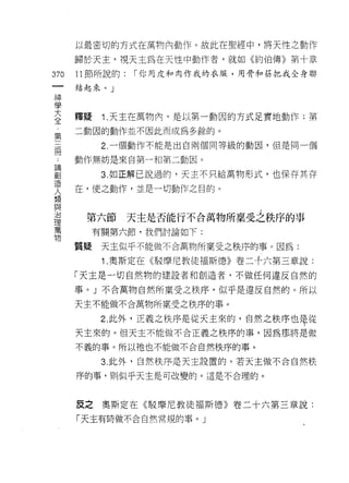 以最密切的方式在萬物內動作。故此在聖經中，將天性之動作

      歸於天主，視天主為在天性中動作者，就如《約伯傳》第十章
370   11 節所說的:   ["你用皮和肉作我的衣服，用骨和筋把我全身聯

      結起來。」

學
三     釋疑    1 天主在萬物內，是以第一動因的方式足實地動作;第
第     二動茵的動作並不因此而成為多餘的。

 冊          2. 一個動作不能是出自兩個同等級的動因，但是同一個

      動作無妨是來自第一和第二動因。

自           3 如正解己說過的，天主不只給萬物形式，也保存其存
夫     在，使之動作，並是一切動作之目的。
類
與
/口

1里
       第六節 天主是否能行不合萬物所稟受之秩序的事
萬
           有關第六節，我們討論如下:
物
      質疑    天主似乎不能做不合萬物所稟受之秩序的事。因為:

            1 .奧斯定在《駁摩尼教徒褔斯德》卷二千六第三章說:
      「天主是一切自然物的建設者和創造者，不做任何違反自然的

      事。」不合萬物自然所稟受之秩序，似乎是違反自然的。所以
      天主不能做不合萬物所稟受之秩序的事。

            2 此外，正義之秩序是從天主來的，自然之秩序也母從
      天主來的。但天主不能做不合正義之秩序的事，因為那將是做

      不義的事。所以祂也不能做不合自然秩序的事。

            3. 此外，自然秩序是天主設置的。若天主做不合自然秩

      序的事，員 1] 似乎天主是可改變的。這是不合理的。



      反之奧斯定在《駁摩尼教徒褔斯德》卷二十六第三章說:
      「天主有時做不合自然常規的事。 J
 