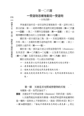 第一 0六題
              一受造物怎樣推動另一受造物
376
 一                    一分為四節一
 神
 學      然後要討論的是一個受造物怎樣推動男一個。這將分為三

 大    部分討論:第一﹒純精神體的受造物天使怎樣推動(第一0六至
 全    一一四題)   ;第二，形體物怎樣推動(第一一五題)    ;第三，由
 第    精神體和形體合成的人怎樣推動(第一一七題)。
 三
 闊      關於第一部分要討論主點:第一，天使怎樣對男一天使起

 論    作用;第二，怎樣對形體受造物起作用(第一 -0題)       ;第三，
 創    怎樣對人起作用(第一一一題)。
 造      關於第一點，要討論天使之光照或啟發作用(       illuminatio )
 人
      及其語言(第一 0 六題及 -0 七題) ，以及善天使彼此之間的
 類
 與    (第一0八題)及惡天使彼此之閉的(第一0九題)關(系。

 治      關於光照或啟發，可以提出四個問題:

 理      一、天使是否以光照或啟發方式推動別的天使之理智。

 萬      二、是否推動別的天使之意志。
 物      三、低級天使是否能光照或啟發高級天使。

        四、高級天使是否將其所知之一切，光照或啟發給低級天

           f吏。




              第一節   天使是否光照或啟發別的天使

        有關第一節，我們討論如下:

      質疑天使似乎不光照或啟發( illuminare )別的天使。因為:

          1. 天使們現在所握有的真褔'與我們希望將來能獲得的

      是一樣的。但將來人不啟發別的人，就如《耶肋米亞》第三十

      一章 34 節所說的:   í 誰也不再教訓自己的近人或兄弟。」所以
 