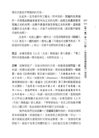 現在天使也不啟發別的天使。

     2. 此外，在天使內有三種光:即本性的、恩寵的及榮福
的。天使是由創造者接受本性之光的光照;由使之成義者接受            377
恩龍之光的光照;由賜予真褔者接受榮褔之光的光照，這些都
                                        一
                                        {
是屬於天主的事。所以，天使不光照別的天使(或天使不接受
                                        第
天使的光照)。                                 一
     ， 3. 此外，光是心靈的一種形式。但是按奧斯定在《雜題八      集
十三》第五十一題所說的，理性心靈「只是由天主賦予形式，不            }
                                        O

經過任何受造物。」所以，天使不光照別的天使之心靈。
                                        第題
                                        六

                                        一..
                                             一
                                             受
反之   狄奧尼修在《上天(天使)階級論》第八章說:      「第二          造
                                             物
等的天使是由第一等天使淨化、光照和成全。」                        怎
                                             樣
                                             推
正解   我解答如 f: 天使光照別的天使。為看清這個問題，要              動
                                             另
知道，所謂光或光照，針對理智來說，無非就是真理的一種揭                  一
                                             受
露，就如《厄弗所書》第五章 13 節說的:   I 凡顯露出來的，就           造
                                             物
成了光明。」所以，所謂光照 (illuminare) ，無非就是將已知之
真理傳授給另一個;宗徒在《厄弗所書》第三章 8 節就是按這

方式講的:   I 我原是一切聖徒中最小的﹒竟蒙受了這恩寵，光

照一切人，使他們明白，從創世以來，即隱藏在創造萬有的天

主內的奧祕。」所以，所謂一個天使光照別的天使，是指他將

自己所知之真理顯示給別的天使。因此，狄奧尼修在《上天
(天使)階級論》第七章說:    I 神學家指出，在天上的各級本體

或自立體之間，是由高級的教導有關天主的知識。」

     既然按我們在前面第一0 五題第三節所說的，為促成領悟

要有兩個要素，即領悟能力，及被領悟之東西的像。所以，一

個天使能從這兩方面使別的天使知道真理。第一，加強他的領

悟能力。就如不完美之物體的能力，由於接近完美之物體而加
 