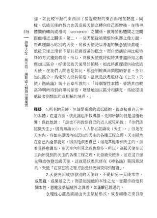 強，如此較不熱的東西因了接近較熱的東西而增加熱度;同

      樣，低級天使的智力也因高級天使之轉向自己而增強 e 在精神

378   體間的轉向或相向 (conv 巳 rsio) 之關係，就等於形體間之空間
 一    距離相近之關係。第二，一個天使從被領悟的東西之像方面，
 神
 學    將真理顯示給別的天使。高級天使是以普遍的概念獲致真理，

 大    低級天使之理智不足以把握普遍的概念，而自然適於用比較特

 全    殊的方式獲致真理。所以，高級天使就好似將其普遍所知之真
 第    理加以區分，好使低級天使易於領略，如此將真理提供給低級
 三
 間    天(吏。在我們人間也是如此，那些明瞭高深問題的智者，多方

 論    加以區分，為使別人能夠領悟。這就是狄奧尼修在《上天 l 天

 創    使)階級論》第十五章所說的:     r 每個智性本體，皆將其由較
 造    高神明所得到的單純領悟，聰慧地加以區分不日擴充，為能提拔
 人
 類    低級者到類似的或相稱的境界。」

 與
 治    釋疑   1. 所有的天(吏，無論是高級的或低級的，都直接看到天主
 理    的本體;在這方面，彼此誰也不教導誰。先知所講的就是這種教
 萬
      導;為此他說:   r 誰也不再教訓自己的近人或兄弟說:      ~你們該
 物
      認識天主』。因為無論大小，人人都必認誡我(天主)      0   J 但是在
      天主內，有如在原因內被認知的天主的各種工程之理，天主固然

      在自己內全部認知，因為祂洞悉自己;但是其他看到天主的，誰

      看見得愈真切，在天主內所見之理也愈多。所以，高級天使在天
      主內所見到的天主的各種工程之理，比低級天使多;並在這方面

      光照或啟發低級天使。這就是狄奧尼修在《神名論》第四章說

      的，天使「在存在物之理方面受到光照或得到啟發」。

           2. 天使光照或啟發別的天使時，不是給另一天使本性、

      或恩寵、或榮福之光;而是加強他的本性之光，並顯示給他有

      關本性、恩寵及榮褔境界之真理，如正解己說過的。

           3. 理性心靈是直接由天主賦給形式，或者如像之來自原
 