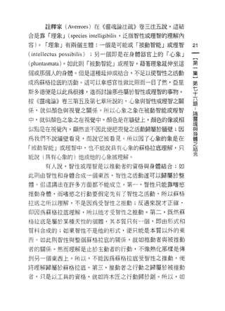 註釋家 (Averroes) 在《靈魂論注疏》卷三注五說，這結

合是靠「理象 J         (species intelligibilis   '泛指智性或理智的理解內

容)   0   r 理象」有兩個主體:一個是可能或「被動智能」或理智                       21
(intellectus possibilis)   ;另一個即是在身體器官上的「心象」
                                                           一
                                                           {
(phantasmata) 。如此則「被動智能」或理智，藉著理象延伸至這
                                                           第
個或那個人的身體。但是這種延伸或結合，不足以使智性之活動                               一
成為蘇格拉底的活動。這可以拿感官|生做比照而一目了然，亞里                              集
斯多德便是以此為根據，進而討論那些屬於智性或理智的事物。                               }
                                                           第
按《靈魂論》卷三第五及第七章所說的，心象與智性或理智之關
                                                           七
                                                           ..
係，就似顏色與視覺之關係。所以心象之象在被動智能或理智
                                                           十靈
                                                           論

中，就似顏色之象之在視覺中。顏色是在牆壁上，顏色的像或相                               六與
                                                           魂

似點是在視覺內，顯然並不因此便把視覺之活動歸屬於牆壁;因                               題
                                                           身
                                                           體
為我們不說牆壁看見，而說它被看見。所以因了心象的象是在                                之
                                                           結
「被動智能」或理智中，也不能說具有心象的蘇格拉底理解，只                               合

能說(具有心象的)他或他的心象被理解。

         有人說，智性或理智是以推動者的資格與身體結合;如

此貝 IJ 由智性和身體合成一個東西，智性之活動遂可以歸屬於整

體。但這講法在許多方面都不能成立。第一，智性只能靠嗜慾

推動身體，而嗜慾之行動要假定先有了智性之活動。所以蘇格

拉底之所以理解，不是因為受智性之推動;反過來說才正確，

即因為蘇格拉底理解，所以他才受智性之推動。第二，既然蘇

拖拉底是屬於某種天性的個體，其本質只有一個，即由形式和

質料合成的;如果智性不是他的形式，便只能是本質以外的東

西。如此則智性與整個蘇格拉底的關係，就如推動者與被推動

者的關係。然而理解是止於主動者的行動，不像熱化那樣是傳

到另一個東西上。所以，不能因為蘇格拉底受智性之推動，便

將理解歸屬於蘇格拉底。第三，推動者之行動之歸屬於被推動

者，只是以工具的資格，就如將木匠之行動歸於鋸。所以，如
 