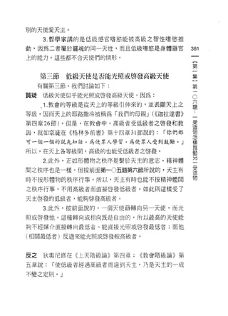 別的天使愛天主。
      3. 哲學家講的是低級感官嗜慾能被高級之智愷嗜慾推

動，因為二者屬於靈魂的同一天性，而且低級嗜慾是身體器官
                                             如
                                             一
                                             {
上的能力。這些都不合天使們的情形。


                                             第
     第三節   低級天使是否能光照或啟發高級天使                  一
     有關第三節，我們討論如下:                           集
質疑    低級天使似乎能光照或啟發高級天使。因為:
                                     O       }
                                         六第
                                         題
                                         :一
      1 .教會的等級是從天上的等級引伸來的，並表顯天上之
等級，因而天上的耶路撒冷被稱為「我們的母親 J (((迦拉達書》         一
                                         受
第四章 26 節)。但是，在教會中，高級者受低級者之啟發和教           造
                                         物
誨，就如宗徒在《格林多前書》第十四章 31 節說的:   í 你們都       怎
                                         樣
可一個一個的說先知話，為使眾人學習，為使眾人受到鼓勵。」             推
                                         動
所以，在天上各等級間，高級的也能受低級者之啟發。                 另
                                         一
      2. 此外，正如形體物之秩序是繫於天主的意志，精神體         受
                                         遺
問之秩序也是一樣。但按前面第一0五題第六節所說的，夫主有             物
時不按形體物的秩序行事。所以，天主有時也能不按精神體間

之秩序行車，不用高級者而直接啟發低級者。如此則這樣受了

天主啟發的低級者，能夠啟發高級者。

      3. 此外，按前面說的，一個天使藉轉向另一天使，而光
照或啟發他。這種轉向或相向既是自由的，所以最高的天使能

夠不經媒介直接轉向最低者、能直接光照或啟發最低者;而他

(相關最低者)反過來能光照或啟發較高級者。




皮之    狄奧尼修在《上天階級論》第四章;   <<教會階級論》第

五章說:   í 使低級者經過高級者而達到天主，乃是天主的一成

不變之定則。」
 