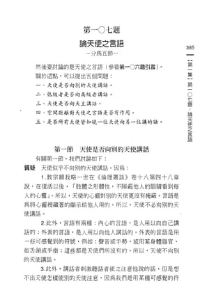 第   一
                          J   丸   d
                都   封
                             之   j
                    叫     串   日   z一      追
                    代     L               問
                    刀 為
                                      一       385
                                                       一
                                      一                {
     然後要討論的是天使之言語(參看第一0六題引言)。
                                      件                第
     關於這點，可以提出五個問題:                                    一
     一、天使是否向別的天使講話。
                                                       集
                                               O       }
     二、低級者是否向高級者講話。
                                                   七
                                                   題
                                                       第
     三、天使是否向天主講話。                                  :   一
                                                   論
     四、空間距離對天使之言語是否有作用。                            天
                                                   使
     五、是否所有天使皆知曉一位天使向另一位講的話。                       之
                                                   言
                                                   語


        第一節    天使是否向別的天使講話

     有關第一節，我們討論如下:

質疑    天使似乎不向別的天使講話。因為:

      1 教宗額我略一世在《倫理叢談》卷卡八第四十八章

說，在復活以後，      r 肢體之形體性，不障蔽他人的眼睛看到每

人的心靈」。所以，天使的心靈對別的天使更沒有掩蔽。言語是

為將心靈裡藏著的顯示給他人用的。所以，天使不必向別的天
使講話。

      2. 此外，言語有兩種:內心的言語，是人用以向自己講

話的;外表的言語，是人用以向他人講話的。外表的言語是用

一些可感覺到的符號，例如:聲音或手勢，或用某身體器官司

如舌頭或手指;這些都是天使們所沒有的。所以，天使不向別

的天使講話。

     3. 此外，講話者刺激聽話者使之注意他說的話，但是想

不出天使怎樣使別的天使注意，因為我們是用某種可感覺的符
 