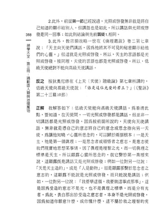 2. 此外，前面第一節已經說過，光照或啟發無非就是將自

      己知道的顯示給別人。但講話也是如此。所以講話與光照或啟

388   發是同一回事;如此則結論與先前質疑 1 .相同。
 一         3. 此外，教宗額我略一世在《倫理叢談》卷二第七章
 神
 學    說:   1"天主向天使們講話，因為祂將其不可見的秘密顯示給他

 大    們的心靈。」但這就是光照或啟發。所以，天主的言語都是光
 全    照或啟發。按同理，天使的言語也都是光照或啟發。所以，低
 第
 三    級天使絕對不能向高級天使講話。

 冊
 ﹒    反之按狄奧尼修在《上天(天使)階級論》第七章所講的，
 論    低級天使向高級天使說:    1"誰是這位光榮的君玉?   J   (<<聖詠》
 創
 造    第二十三篇 10 節)
 人
 類    正解我解答如下:低級天使能向高級天使講話。為看清rJ:t
 與
 治    點，要知道，在天使間，一切光照或啟發都是講話，但並非一

 理    切講話都是光照或啟發。因為按前面所說的，天使向天使講
 萬    話，無非就是憑自己的意志將自己的意念或思念指向另一天
 吻
      使，為讓他知曉。﹒心靈所思念的，可以歸於兩個根本:一是天
      主，祂是第一個真理;一是思念者或領悟者之意志，是意志使

      我們現實地思想某事情。因了真理是理智之光，而一切真理之

      標準是天主。所以顯露心靈所思念的，就它繫於第一真理來
      說，這顯露既是講話又是光照或啟發;例如一位對另一位說:

      「天是天主造的 J '或是「人是動物」。但是顯露那繫於思念者之
      意志的，這顯露不能說是光照或啟發，而只能說是講話;例

      如，一位對另一位說:    1"我要學這個，我要做這事或那事」。這

      是因為受造的意志不是光，也不是真理之標準，而是分有光

      者。為此，表白那出於受造之意志者，本身不是光照或啟發。

      因為知道你願意什麼，或你懂什麼，這不屬於我之理智的完
 