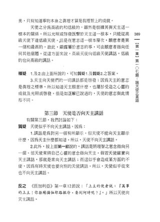 美，只有知道事物本身之真理才算是我理智上的成就。

      天使之分為高級的和低級的，顯然是根據其與天主這一
根本的關係。所以光照或啟發既繫於天主這一根本，只能從高                      389
級天使下達低級天使。但是在意志這一根本層次，願意者是第
一個和最高的。故此，顯露屬於意志的事，可由願意者指向任                      第

何其他個體。從這方面來說，高級天使向低級天使講話，低級                      集

的也向高級的講話。                                        第
                                                  。
                                                  七
                                                  題
釋疑    1. 及 2. 由上面所說的，可知質疑 1 .及質疑 2. 之答案。

      3. 天主向天使們的一切講話都是啟發;因為天主的意志                 論

是真理之標準，所以知道天主願意什麼，也屬於受造之心靈的                      天
                                                 使
成就及光照或啟發。但是如正解己說過的，天使的意志與此情                      之

形不同。                                             至五




           第三節天使是否向天主講話
     有關第三節，我們討論如下:

質疑    天使似乎不向天主講話。因為:

      1 .講話是為對另一個有所顯示。但天使不能向天主顯示
什麼，因為天主什麼都知道。所以，天使不向天主講話。

      2. 此外，按上面第一節說的，講話是將理智之意念指向另

一個。但天使常將自己心靈的意念指向天主。假若天使確實向

天主講話，那就是常向天主講話;而這似乎會造成某方面的不

便，因為有時天使也要向別的天使講話。所以，天使似乎從來

也不向天主講話。



反之    《臣加利亞》第一章 12 節說:     í 上主的使者說:       ~萬事

的上主!你拒絕憐恤耶路撒冷，要到何時呢? ~           0   J 所以天使向

天主講話。
 