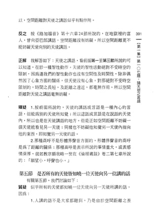 以，空間距離對天使之講話似乎有點作用。



反之按《路加福音》第十六章 24 節所說的，在地獄裡的富
                                        仙
                                        一
人，曾向亞巴郎講話，空間距離沒有妨礙。所以空間距離更不
                                        {
能妨礙天使向別的天使講話。                           第
                                        一
正解    我解答如下:天使之講話，看前面第一至第三節所說的可         集
以知道，在於一種智性動作。天使的智性活動絕對不受時空的
                                        }O
                                    七第
                                    題
                                    ﹒一
限制﹒因為連我們的智性動作也沒有空間性及時間性，除非偶

然因了心象方面的關{系，但天使沒有心象。對那絕對不受時空        論
                                    天
限制的，時間之長短，及距離之遠近，都毫無作用。所以空間         使
                                    之
距離對天使之講話毫無妨礙。                       言
                                    語

釋疑    1 .按前面所說的，天使的講話或言語是一種內心的言
語， f且能為別的天使所知覺;所以這話或言語是在說話的天使

內，所以也是在天使講話的地方。但是正如空間距離不妨礙一

個天使能看見另一天使;同樣也不妨礙他知覺另一天使內指向

他的東西，即知覺另一天使的話。

      2. 那種高自乎不是形體界聲音方面的，形體界聲音的高呼

是為了距離的關係;那種高 H乎是表示所說的事情重大，或表感

情深厚，就如教宗額我略一世在《倫理叢談》卷二第七章所說

的:    1'"願望小，呼聲也小。 J


第五節是否所有的天使皆知曉一位天使向另一位講的話
     有關第五節，我們討論如下:

質疑    似乎所有的天使都知曉一位天使向另一天使所謂的話。

因為:

      1 .人講的話不是大家都聽到，乃是由於空間距離之差
 
