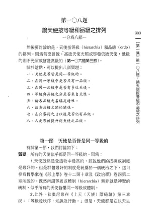 第一 0 八題

         論天使按等級和品級之排列
                                                 393
              一分為八節一                                  一
                                                      {
     然後要討論的是，天使按等級(   hierarchia )和品級   (ordo)        第
的排列。因為前面曾說，高級天使光照或啟發低級天使，低級                           一
的則不光照或啟發高級的(第一0六題第三節)。
                                                      集
                                                  O   }
     關於這點，可以提出八個問題:                               八第
                                                  題
     一、天使是否皆是同一等級的。
                                                  ﹒一
     二、在同一等紋中是否只有一品絞。
                                                  論
                                                  天
     三、在同一品級中是否有多位天使。
                                                  使
                                                  按
     四、等級與品級之分是否來白天性。                             等
                                                  級
     五、論各品級之名稱及特性。                                和
                                                  品
     六、論各品級之間的關係。                                 級
                                                  之
     七、在公審判之日以後是否仍有品絞。                            排
                                                  列
     八、人是否被提升到天使之品紋。




        第一節   天使是否皆是同一等級的
     有關第一節，我們討論如下:

質疑    所有的天使似乎都是同一等級的。因為:
      1 .天使既然是受造物中最高的，該說他們的按排或制度
是最好的。但是群體最好的制度是統屬於一個統治之下，這可

參看哲學家在《形上學》卷十二第十章及《政治學》卷四第二

章所說的。既然所謂等級或體制(      hierarchia )無非就是神聖的
統制，似乎所有的天使皆屬問一等級或體制。

      2. 此外，狄奧尼修在《上天(天使)階級論》第三章
說:   「等級是秩序、知識及行動。」但是，天使都是在以天主
 