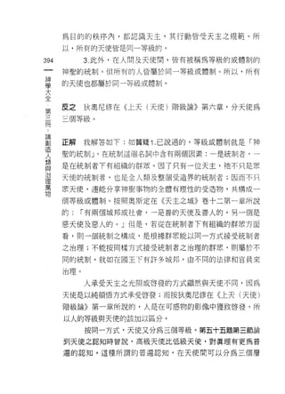 為目的的秩序內，都認識天主，其行動皆受天主之規範。所
         以，所有的天使皆是同一等級的。

394            3. 此外，在人問及天使問，皆有被稱為等級的或體制的
     一   神聖的統制。但所有的人皆屬於同一等級或體制。所以，所有
     神
     學   的天使也都屬於同一等級或體制。

     大
 第全      皮之    狄奧尼修在《上天(天使)階級論》第六章，分天使為
 三
 冊       三個等級。
 :
 論
 創
 造       正解    我解答如下:如質疑 1 .己說過的，等級或體制就是「神
 人
 類       聖的統制」。在統制這個名詞中含有兩個因素:一是統制者，一
 與
 治       是在統制者下有組織的群眾。因了只有一位天主，祂不只是眾
 理
 萬       天使的統制者，也是全人類及整個受造界的統制者;因而不只
 物
         黑天便，連能分享神聖事物的全體有理性的受造物，共構成一

         個等級或體制。按照奧斯定在《天主之城》卷十二第一章所說

         的:   í 有兩個城邦或社會，一是善的天使及善人的，男一個是

         惡天使及惡人的。」但是，若從在統制者下有組織的群眾方面

         看，買 IJ 一個統制之構成，是根據群眾能以同一方式接受統制者

         之治理;不能按同樣方式接受統制者之治理的群眾，員 IJ 屬於不

         同的統制，就如在國王下有許多城邦，由不同的法律和官員來

         治理。

               人承受天主之光照或啟發的方式顯然與天使不同，因為

         天使是以純領悟方式承受啟發;而按狄奧尼修在《上天(天使)

         階級論》第一章所說的，人是在可感物的影像中獲致啟發。所

         以人的等級與天便的該加以區分。

               按同一方式，天使又分為三個等級。第五十五題第三節論
         到天使之認知時曾說，高級天使比低級天(吏，對真理有更為普

         遍的認知。這種所謂的普遍認知，在天使間可以分為三個層
 