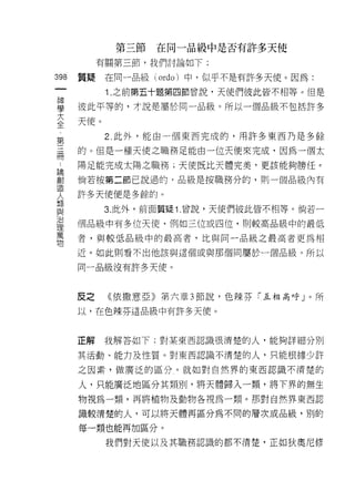 第三節   在同一品級中是否有許多天便
         有關第三節，我們討論如下:
哪   質疑在同一品級 (ordo) 中，似乎不是有許多天使。因為:
一
神         1. 之前第五十題第四節曾說，天使們彼此皆不相等。但是

學   彼此平等的，才說是屬於同一品級。所以一個品級不包括許多

大   天使。
全         2. 此外，能由一個東西完成的，用許多東西乃是多餘
第
    的。但是一種天使之職務足能由一位天使來完成，因為一個太
三
冊   陽足能完成太陽之職務;天使既比天體完美，更該能夠勝任。

﹒   倘若按第二節己說過的﹒品級是按職務分的，買 IJ 一個品級內有

論   許多天使便是多餘的。
創         3. 此外，前面質疑 1 曾說，天使們彼此皆不相等。倘若一
造
    個品級中有多位天使，例如三位或四位，則較高品級中的最低
人
類   者，與較低品級中的最高者，比與同一品級之最高者更為中目

與   近。如此則看不出他該與這個或與那個問屬於一個品級。所以

治   同一品級沒有許多天使。
理
萬
    反之    《依撒意亞》第六章 3 節說，色辣芬「互相高呼」。所
物
    以，在色辣芬這品級中有許多天使。



    正解    我解答如下:對某東西認識很清楚的人，能夠詳細分別

    其活動、能力及性質。對東西認識不清楚的人，只能根據少許

    之因素，做廣泛的區分。就如對自然界的東西認識不清楚的

    人，只能廣泛地區分其類則，將天體歸入一類，將下界的無生
    物視為一類，再將植物及動物各視為一類。那對自然界東西認

    識較清楚的人，可以將天體再區分為不同的層次或品級，別的

    每一類也能再加區分。

          我們對天使以及其職務認識的都不清楚，正如狄奧尼修
 