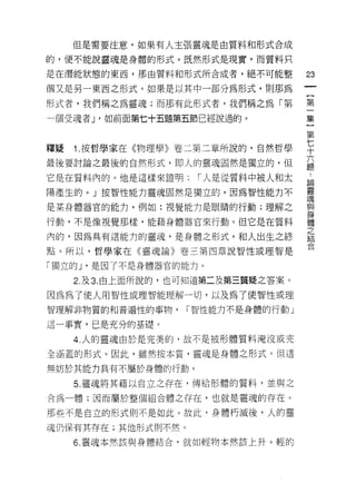 但是需要注意，如果有人主張靈魂是由質料和形式合成

的，便不能說靈魂是身體的形式。既然形式是現實，而質料只

是在潛能狀態的東西，那由質料和形式所合成者，絕不可能整           23
個又是另一東西之形式。如果是以其中一部分為形式，貝 IJ 那為
                                      一
                                      {
形式者，我們稱之為靈魂;而那有此形式者，我們稱之為「第           第
一個受魂者 J '如前面第七十五題第五節已經說過的。            一
                                      集
釋疑   1.按哲學家在《物理學》卷二第二章所說的，自然哲學
                                      }
                                      第
最後要討論之最後的自然形式，即人的靈魂固然是獨立的，但           七
它是在質料內的。他是這樣來證明:      r 人是從質料中被人和太    十
陽產生的。」按智性能力靈魂固然是獨立的，因為智性能力不           六
是某身體器官的能力，例如:視覺能力是眼睛的行動;理解之
                                      題
                                      :
行動，不是像視覺那樣，能藉身體器官來行動。但它是在質料           論
內的，因為具有這能力的靈魂，是身體之形式，和人出生之終           靈
點。所以，哲學家在《靈魂論》卷三第四章說智性或理智是            魂
「獨立的 J '是因了不是身體器官的能力。
                                      與
                                      身
     2. 及 3. 由上面所說的，也可知道第二及第三質疑之答案。   體
因為為了使人用智性或理智能理解一切，以及為了使智性或理           之
智理解非物質的和普遍性的事物，     r 智性能力不是身體的行動」    結
這一事實，已是充分的基礎。
                                      合
     4. 人的靈魂由於是完美的，故不是被形體質料淹沒或完

全涵蓋的形式。因此，雖然按本質，靈魂是身體之形式，但這

無妨於其能力具有不屬於身體的行動。

     5. 靈魂將其藉以自立之存在，傳給形體的質料，並與之
合為一體;因而屬於整個組合體之存在，也就是靈魂的存在。

那些不是自立的形式則不是如此。故此，身體朽滅後，人的靈

魂仍保有其存在;其他形式則不然。
     6. 靈魂本然該與身體結合，就如輕物本然該上升。輕的
 