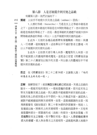 第八節    人是否被提升到天使之品級
           有關第八節，我們討論如下:

412   質疑    人似乎不被提升到天使之品級 (ordines) 。因為:
 一
            1 .人類的等級 (hi 巴τarchia) ，乃是在天上之等級中最低者
 神
 學    之下，正如天使中最低的等級是在中間的等級之下，而中間的等
 大    級是在為首的等級之下。但是，最低等級的天使總不被提升到中
 全    間等級或為首的等級。所以，人也不被提升到天使的品級。
 ﹒
 第          2. 此外，天使的各種品級都帶有某種職務，例如:保護

 三    人、行奇蹟、抵制魔鬼等;這些事似乎不適於聖者之靈魂。所
 冊    以人不被提升到天使的品級。
 論
            3. 此外，正如善天使引導人向善，魔鬼則可|人向惡，但
 創
 造    是不能說惡人的靈魂將變成魔鬼。這是金口若望《瑪竇福音論
 人    贊》第二十八篇曾加以駁斥的主張。所以善人的靈魂似乎不被
 類    提升到天使的品級。
 與
 治
 理    反之    在《瑪竇福音》第二十二章 30 節，主論聖人說:        「他們
 萬    好像在天上的天使一樣。」
 物
      正解    我解答如下:前面第四及第七節已經說過，天使之品級的

      區分，一是按天性的情況，一是按恩寵的恩惠。若只從天性之

      等次方面看天使之品級，則人絕對不能被提升到天使的品級，

      因為天性上的差別是永存不替的。有人只看這方面，遂認為人

      絕對不能被提拔到與天使相等。但是，這是個錯誤的主張，因

      為與基督在《路加福音》第二十章 36 節的許諾衝突，祂說:人

      在復活以後，將與天上的天使相等。在品級的因素中，天性有
      如是質料部分，那圓滿形成(品級)的部分，是來自恩寵;而

      恩寵繫於天主之慷慨，而不繫於天性。是以，人憑恩寵能獲得
      {若大的榮耀，使人與各層次之天使相等。這就是所謂人被提升
 