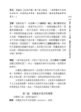 皮之    宗徒在《厄弗所書》第六章 12 節說:    I 我們戰門不是對
抗血和肉，而是對抗率領者，對抗掌權者，對抗這黑暗世界的

霸主。」                                     415
                                          一
                                          {
正解    我解答如下:前面第一 0 八題第四、第七、第八節曾經說
                                          第
過，天使之品級，一是看天性之等次，一是看恩寵之等次。恩               一
寵有兩種形態:一是不完美的，即是立功之形態;一是完美                集
的，即是得到榮福之形態。如果是從完美之榮福的方面看天使
                                          }C
                                          第 九題
之品級，員 IJ 魔鬼現在沒有，也從未具有天使之各種品級。但若
                                          一論
從不完美之恩寵的方面去看，買 IJ 魔鬼曾有一段時間屬於天(吏的              惡
                                              天
各種品級，但是墮落了。根據先前第六十二題第三節所說，所有                  使
                                              之
的天使都是在恩寵中受造的;倘若看天性方面，貝 IJ 魔鬼現在仍               排
                                              列
有品級，因為按狄奧尼修所說的，他們沒有失去自然天賦( <<神                或
                                              次
名論》第四章)。                                      序


釋疑    i. 善中能沒有惡，但惡中不能沒有善，這在第四十九題第

三節已經證明過了。所以，就魔鬼有善的天性來說，他們是有

秩序的。
      2. 魔鬼之體制或秩序，若從置立其秩序的天主那方面去

看，是神聖的，因為天主是為自己而利用魔鬼;但是從魔鬼的

意志方面去看，則不是神聖的，因為他們妄用天性以行惡。

      3. 色辣芬之名稱是來自愛德之熱火，上座者之名稱是由於
天主之坐息或駐暉，宰制者之名稱含有自由之意義一一這些名稱

與罪惡皆互不相容。故此，不用這些名稱指犯了罪的天使。



          第二節在魔鬼中是否有領導

     有關第二節，我們討論如下:

質疑   在魔鬼中似乎沒有領導 (praelatio) 。因為:
 