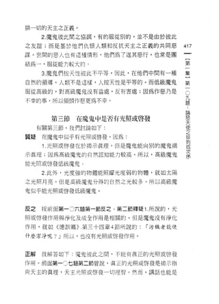 排一切的天主之正義。
     2. 魔鬼彼此間之協調，有的服從別的，並不是由於彼此

之友誼;而是基於他們仇恨人類和反抗天主之正義的共同惡          417
謀。世間的惡人也有這種情形，他們為了逞其惡行，也常是團
                                     一
                                     {
結為一，服從能力較大的 3
                                     第
     3. 魔鬼們按天性彼此不平等，因此，在他們中間有一種      一
自然的領導。人類不是這樣，人按天性是平等的。而低級魔鬼          集
服從高級的，對高級魔鬼沒有益處，反有害處;因為作惡乃是
                                     ]
                                     C
                                     第 九題
不幸的事，所以領頭(乍惡更為不幸。
                                     一論
                                         惡
                                         天
       第三節   在魔鬼中是否有光照或啟發                使
                                         之
     有關第三節，我們討論如下:                       排
                                         列
質疑   在魔鬼中似乎有光照或啟發。因為:
                                         或
      1 光照或啟發在於揭示真理。但是魔鬼能向別的魔鬼揭          次
                                         序
示真理;因為高級魔鬼的自然認知能力較高。所以，高級魔鬼

能光照或啟發低級魔鬼 υ

      2. 此外，光度強的物體能照耀光度弱的物體，就如太陽

之光照月亮。但是高級魔鬼分得的自然之光較多。所以高級魔

鬼似乎能光照或啟發低級魔鬼。



反之   按前面第一。六題第一節反之、第二節釋疑 1. 所說的，光
照或啟發作用與淨化及成全作用是相關的。但是魔鬼沒有淨化

作用，就如《德訓篇)第三十四章 4 節所說的:   r 污穢者能使

什麼潔淨呢? J 所以，也沒有光照或啟發作用。



正解   我解答如下:寬鬼彼此之間，不能有真正的光照或啟發

作用。前面第一C 七題第二節曾說，真正的光照或啟發是揭示指

向天主的真理，天主光照或啟發一切理智。然而，講話也能是
 