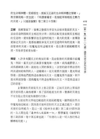 的生命精神體，受順理性、虔誠又正直的生命精神體之管轄。」

教宗額我略一世也說:     í 所謂掌權者，是指能宰制相反之勢力

的天使。 J (<<福音論贊》卷二第三十四篇)             419
                                     一
                                     {
正解   我解答如下:領導之整個次序首先並根本是基於天主，
                                     第
並由受造物因與天主相近而分得;因為比較完美並與天主相近          一
的受造物，便有影響其他受造物的能力。最大的完美，並導致          集
更接近天主的，是那些獲致享見天主的受造物所有的完美，就
                                     }
                                     O

如聖善的天使;而魔鬼沒有這種完美。是以善天使統轄惡天
                                     第 九題
                                     一 ..
(吏，而後者受前者治理。                             論
                                         思
                                         天
                                         使
釋疑   Î .許多有關天主的奧祕的事，是由聖善的天使揭示給魔          之
                                         排
鬼。例如，當天主的正義要求魔鬼做一些事，或為處罰惡人，              列
                                         或
或為磨練善人時;就如在人闊的事情上，法官的助手將法官的              次
                                         序
判決通知給執刑的人。這種揭示，從天使那方面說，是光照或

啟發;因為他們是將這些事指向天主。從魔鬼那方面說，則不

是光照或啟發;因為魔鬼不將這些事指向天主，只是為逞遂自

己的惡意。
     2. 聖善的天使是天主上智之臣僕。正如天主的上智容訐

惡天使和惡人做些壞事，為了因而能產生的善;聖善的天使也

不完全阻止惡天使有傷害的行為 c

     3. 按自然次序地位較低的天使統轄魔鬼，雖然按自然次
序魔鬼地位較高;因為善天使所依附的天主正義之能力，高於

天使的自然能力。是以，按《格林多前書》第二章的節所說

的，在人間也是「屬神的人能審斷一切」。哲學家在《倫理學》

卷三第四章、卷十第五章也說:     í 有德的人是一切人性行為之
標準和尺度。」
 