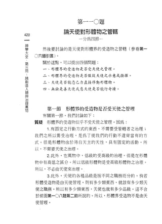第一 ~O 題

的               論天使對形體物之管轄
一                 一分為四節一
神
學        然後要討論的是天使對形體界的受造物之管轄(參看第一
大   。六題引言)。
全
第        關於這點，可以提出四個問題:

三        一、形體界的受造物是否受天使之管理。

間        二、形體界的受造物是否服從天使之示意或指揮。

諦        三、天使是否能憑己力直接移動形體物。
創
造
         四、無論是善天使或惡天使是否能行奇蹟。


人
類
與         第一節   形體界的受造物是否受天使之管理
治        有關第一節，我們討論如下:
理
萬   質疑    形體界的受造物似乎不受天使之管理。因為:

物         1 .有固定之行動方式的東西，不需要受管轄者之治理;
    我們之所以需受治理，是為了使我們的行動不違背當有的方

    式。但是形體物由於得白天主的天↑生，具有固定的活動。所
    以，不需要天使之治理。

          2. 此外，在萬物中，低級的受高級的治理。但是在形體

    物中有高低之區分。所以低級形體物是受高級形體物之治理。

    所以，不必由天使來治理。

          3. 此外，天使的各種品級是按不同之職務而分的。倘若

    形體受造物是由天使管理， ~IJ 有多少類東西，就該有多少類天

    使之職務。所以有多少類東西，天使也就有多少品級。這不合

    於前面第一0八題第二節所說的。所以，形體界受造物不是由天
    使管理。
 