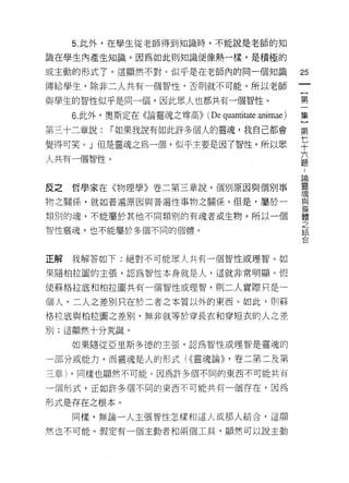 5. 此外，在學生從老師得到知識時，不能說是老師的知

識在學生內產生知識。因為如此則知識便像熱一樣，是積極的

或主動的形式 7 。這顯然不對。似乎是在老師內的同一個知識
                                                    鈞
                                                    一
傳給學生，除非二人共有一個智性，否則就不可能。所以老師
                                                    {
與學生的智性似乎是同一個，因此眾人也都共有一個智性。                          第
     6 此外，奧斯定在《論靈魂之尊高))   (De quantitate animae )   一
第三十二章說:   I 如果我說有如此許多個人的靈魂，我自己都會
                                                    集
                                                    }
覺得可笑。」但是靈魂之為一個，似乎主要是因了智性。所以眾                        第
人共有一個智性。                                            七
                                                    十
反之   哲學家在《物理學》卷二第三章說，個別原因與個別事
                                                    六
                                                    題
物之關係，就如普遍原因與普遍性事物之關係。但是，屬於一
                                                    ﹒
類別的魂，不能屬於其他不同類別的有魂者或生物。所以一個                         論
智|空靈魂，也不能屬於多個不同的個體。                                 靈
                                                    現
                                                    與
正解   我解答如下:絕對不可能眾人共有一個智性或理智。如
                                                    身
果隨柏拉圓的主張，認為智性本身就是人，這就非常明顯。假                         體
使蘇格拉底和柏拉圖共有一個智性或理智，買 IJ 二人實際只是一                     之
個人，二人之差別只在於二者之本質以外的東西。如此，員 11 蘇
                                                    結
                                                    合
格拉底與柏拉圍之差別，無非就等於穿長衣和穿短衣的人之差
別;這顯然十分荒誕。

     如果隨從亞里斯多德的主張，認為智性或理智是靈魂的

一部分或能力，而靈魂是人的形式( ((靈魂論)) ，卷二第二及第

三章) ，同樣也顯然不可能。因為許多個不同的東西不可能共有

一個形式，正如許多個不同的東西不可能共有一個存在，因為

形式是存在之根本。

     同樣，無論一人主張智性怎樣和這人互支那人結合，這顯

然也不可能。假定有一個主動者和兩個工具，顯然可以說主動
 