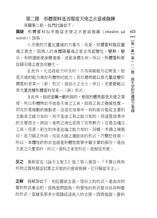 第二節      形體質料是否服從天使之示意或指揮
     有關第二節，我們討論如下:

質疑形體質料似平服從天使之示意或指揮 (obedire      ad
                                      仙
                                      一
nutum) 。因為:
                                      {
      1 .天使的力量比靈魂的力量大。但是，形體質料服從靈      第
魂之意念，因為人的身體隨靈魂之意念而起變化，變熱、變            一
冷﹒有時還能使身體復康、或使身體生病。所以，形體質料更           集
                                      }
該隨天使之意念而變化。
                                      第1題
                                      (
      2. 此外，凡低級能力所及的，亦為高級能力之所及。但      一
                                      )..
是天使的能力高於形體物的能力;而形體物能以其力量改變形           一論
                                         天
體質料至某一(新)形式，就如火之生火。所以，天使更能以                使
                                             對
其力量改變形體質料至某一(新)形式。                             形
                                                 體
     3. 此外，按前面第一節所說的，整個形體界都受天使之管                   物
                                                     之
理，所以形體物似乎就是天使之工具。因為工具之理或性質，                            管
                                                         轄
即在於是被動的推動者;但是在放果中，有的部分是從主要的

主動者之能力來的，而不是由工具之能力來的，而這是效果中

的主要部分。例如，食物之消化是因了自然熱力，它是生魂之

工具;但是，新生的肉是從魂之能力來的。同樣，木頭之被割

切，是刀鋸之作用;但是木頭之獲致床的形式，乃繫於技術。

所以，本體性的形式也就是形體性效果中最主要的部分，是由

天使之力量來的。所以，質料之承受形式，是服從天便。



反之   奧斯定在《論天主聖三》卷三第八章說，    r 不要以為有
形物之質料服從犯罪之天使的示意或指揮，它只服從天主」。



正解   我解答如下:柏拉固派主張，質料上的形式，是由非物

質的形式產生的。因為他們認為，物質性的形式是分自非物質

的形式。亞維采那多少是隨從這些人的主張，因為他說，質料
 
