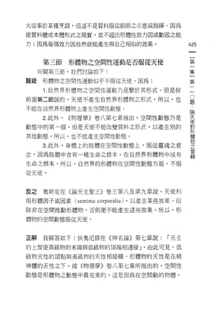 火從事於某種烹調，但這不是質料服從廚師之示意或指揮 e 因為

使質料變成本體形式之現實，並不超出形體性效力因或動因之能

力;因為每個效力因自然就能產生與自己相似的效果。                425


      第三節形體物之空間性運動是否服從天使                第
     有關第三節，我們討論如下:                      集

質疑    形體物之空間性運動似乎不服從天便。因為:              第

      i. 自然界形禮物之空間性運動乃是繫於其形式。但是按        一
前面第二節說的，天使不產生自然界形體物之形式。所以，也             豈
不能在自然界形體物上產生空間性動態。
                                        5悶

      2. 此外，   <<物理學》卷八第七章指出，空間性動態乃是    天
                                        i更
動態中的第一個。但是天使不能改變質料之形式，以產生別的             學
                                        ++ν


其他動態。所以，也不能產生空間性動態。                     體

                                        物
      3. 此外，身體上的肢體在空間性動態上，服從靈魂之意        之
                                        管
念，因為肢體中含有一種生命之根本。在自然界形體物中沒有
                                        轄
生命之根本。所以，自然界的形體物在空間性動態方面，不服

從天使。



皮之    奧斯定在《論天主聖三》卷三第八及第九章說，天使利
用形體因子或因素 (semima corporali訓，以產生某些效果。但
除非在空間推動形體物，否則便不能產生這些效果。所以，形

體物的空間動態服從天使。



正解    我解答如下:狄奧尼修在《神名論》第七章說:      I 天主
的上智使高級物的末端與低級物的頂端相連接」。由此可見，低

級物天性的頂點與高級物的天性中日接觸。形體物的天性是在精

神體的天性之下。按《物理學》卷八第七章所指出的，空間性
動態是形體物之動態中最完美的。這是因為在空間動的物體，
 