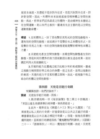 按其本身說，其潛能不是針對內在者，而是只針對外在者，即

      針對空間。因此，形體物本來就能直接受精神體之空間性推

426   動。為此，哲學家們認為最高之形體物，是由精神性本體使之
 一    在空間運動。是以我們也看到，靈魂首先並主要的是以空間性
 神
 學    運動推動身體。

 大
 全    釋疑    1 .在形體物上，除了那些繫於其形式的空間性動態外，
 第    還有別的空間性動態:就如潮汐不是繫於水之本體性形式，而
 三
 冊    是繫於月亮之力量。有的空間性動態更能是繫於精神性本體之

 論    力量。
 創          2. 天使能先產生空間性動態，並藉空間性動態產生別的
 造    動態，即是利用形體界的效力因或動因以產生這些效果，就如
 人
 類    鐵匠利用火而使鐵軟化。

 與          3. 天使的能力比靈魂之能力比較少有約束或限制。靈魂
 治    之推動力被局限於與之結合的身體，使之生活，並用以推動別
 理    的東西。天便的能力不受某形體之限制。故此，能推動不與之
 萬
 物    結合的形體之空間性動態。



                第四節天使是否能行奇蹟

           有關第四節，我們討論如下:

      質疑    天使似乎能行奇蹟。因為:

            1 .教宗額我略一世《褔音論贊》卷二第三十四篇說:
      「常因以產生奇蹟異事的精神體，稱為異能者。」

            2. 此外，奧斯定在《雜題八十三》第七十九題說:   r巫
      術家是以私人契約行奇蹟'好基督徒是以公共之正義行奇蹟可

      壞基督徒是以公共正義之標記行奇蹟。」但是，按他在那書另 |j

      處所說的，巫術家行奇蹟是因為「魔鬼聽他們的請求 J (((語錄》

      二十一，   r 語錄第四 J )。所以，魔鬼能行奇蹟。故此，天使更
 
