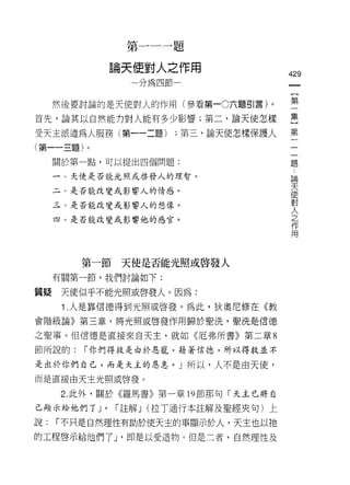 第一一一題

             論天使對人之作用
                                      429
               一分為四節一


     然後要討論的是天使對人的作用(參看第一0六題引言)。       空
首先，論其以自然能力對人能有多少影響;第二，論天使怎樣           呈
受天主派遣為人服務(第一一二題)     :第三，論天使怎樣保護人     第
(第一一三題)。
                                       題
     關於第一點，可以提出四個問題:

     一、天使是否能光照或啟發人的理智。                     論
                                           天
     二、是否能改變或影響人的情感。                       使
                                           對
     三、是否能改變或影響人的想像。                       人
                                           之
     四、是否能改變或影響他的感官。                       作
                                           用




        第一節天使是否能光照或啟發人
     有關第一節，我們討論如下:

質疑    天使似乎不能光照或啟發人。因為:

      1 .人是靠信德得到光照或啟發。為此，狄奧尼修在《教
會階級論》第三章，將光照或啟發作用歸於聖洗，聖洗是信德

之聖事。但信德是直接來白天主，就如《厄弗所書》第二章 8

節所說的:   í 你們得救是由於恩寵，藉著信德，所以得救並不

是出於你們自己，而是天主的恩怠。 J 所以，人不是由天使，
而是直接由天主光照或啟發。

      2. 此外，關於《羅馬書》第一章的節那句「天主已將自

己顯示給他們了 J'   í 註解 J (拉丁通行本註解及聖經夾句)上

說:   í 不只是自然理性有助於使天主的事顯示於人，天主也以祂
的工程啟示給他們了 J '即是以受造物。但是二者，自然理性及
 