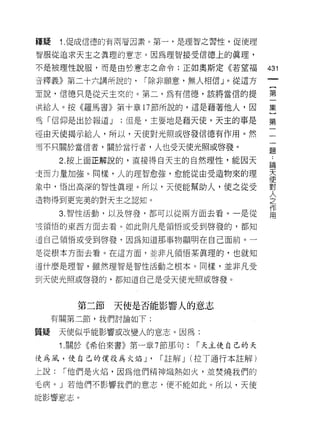 種疑    1.促成信德的有兩若因素。第一，是理智之習性，促使理
智服從追求天主之真理的意志。因為理智接受信德上的真理，

不是被理性說服，而是由於意志之命令;正如奧斯定《若望褔                431

音釋義》第二十六講所說的，      r 除非願意，無人相信」。從這方
直說，信德只是從天主來的。第二，為有信德，該將當信的提                第

洪給人。按《羅馬書》第十章 17 節所說的，這是藉著他人，因             集

弓「信仰是出於報道 J    ;但是，主要地是藉天使，天主的事是           第

運由天使揭示給人，所以，天使對光照或啟發信德有作用。然                一
而不只關於當信者，關於當行者，人也受天使光照或啟發。
                                           題

      2. 按上面正解說的，直接得白天主的自然理性，能因天            高
史而力量加強。同樣，人的理智愈強，愈能從由受造物來的理                天
                                           使
象中，悟出高深的智性真理。所以，天使能幫助人，使之從受                對

造物得到更完美的對天主之認知。                            人
                                           之
                                           作
      3. 智性活動，以及啟發，都可以從兩方面去看。一是從           用
z皮領悟的東西方面去看。如此則凡是領悟或受到啟發的，都知

道自己領悟或受到啟發，因為知道那事物顯明在自己面前。一

是從根本方面去看。在這方面，並非凡領悟某真理的，也就知

道什麼是理智，雖然理智是智性活動之根本。同樣，並非凡受

到天使光照或啟發的，都知道自己是受天使光照或啟發。



         第二節   天使是否能影響人的意志
     有關第二節，我們討論如下:

質疑    天使似乎能影響或改變人的意志。因為:
      1. 關於《希伯來書》第一章 7 節那句:    í 天主使自己的天

使為風，使自己的僕役為火焰 J'      í 註解 J   (拉了通行本註解)

上說:   「他們是火焰，因為他們精神熾熱如火，並焚燒我們的

毛病。」若他們不影響我們的意志，便不能如此。所以，天使

能影響意志。
 