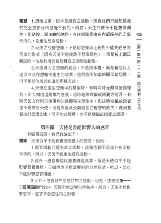 釋疑    1.想像之第一根本是感官之活動，因為我們不能想像我
們完全或部分所感覺不到的，例如:天生的瞎子不能想像顏

色。但是按上面正解所說的，有時想像是自在內部保存的印象         435
形成的，使產生想像活動。

      2. 天使之改變想像，不是給想像印上絕對不能先經感官    第
而來的形式(因為天使不能使瞎子想像顏色)     ;而是按上面正    集

解說的，他是利用元氣及體液之空間性動態。                第
      3. 天使與人主想像的結合，不是按本體，而是藉他以上

述之方式在想像中產生的故果;他將他所知道的顯示給想像，
                                    題

但不是以他所以知道的那種方式。
                                    E伺

      4. 天使在產生想像中的景象時，有時間時光照或啟發理    天
                                    便
智，使人知道這景象的意義;這時毫無欺騙或錯覺之可言。有         對

時天使之作用只使事物的像顯現在想像中;但這時欺騙或錯覺         人
                                    之
                                    作
也不是來自天使，而是來自承受顯現者之理智的缺欠。就如基         用

督給群眾講比喻，而不加以解釋，也不是欺騙或錯覺之原因。



        第四節   天使是否能影響人的感官
     有關第四節，我們討論如下:

質疑    天使似乎不能影響或改變人的感官。因為:
      1 .感官活動乃是生命之活動。這種活動不是從外在之根
本來的。所以，天使不能產生感官活動。

      2. 此外，感官機能比營養機能高貴。但是天使似乎不能

影響營養機能，正如他也不能改變別的自然形式。所以，他也
不能影響感官機能。

      3. 此外，感官自然受感性物之推動。但是，按先前第一­

O題第四節所說的，天使不能改變自然秩序。所以，天使不能影

響感官，感官常受感性物之影響。
 