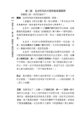 第二節   是否所有的天使皆被派遣服務
            有關第二節，我們討論如下:

440   質疑     似乎所有的天使皆被派遣服務。因為:
 一           1 .宗徒在《希伯來書》第一章   14 節說:   í 眾天使豈不都
 神
 學    是奉職的神，被派遣給那些承受救恩的人服務嗎?             J
 大           2. 此外，由前面第一0 八題第六節所說的可以知道，品級
 全    最高的是色辣芬。但是按《依撒意亞》第六章 6~7 節所說的，
 第    色辣芬曾被派遣淨化先知的口唇。所以，低級天使更會受 i辰
 三
 間    1皂。


 ﹒           3. 此外，天主的位格無限地高出天使的一切品級。但
 論    是，按前面第四十三題第一節所說的，天主的位格被派遣。所
 創    以，無論多高的天使，更該受派遣。
 造
 人           4. 此外，如果高級天使不被派遣以從事外在的服務，這

 想    只能是因為高級天使用低級天使完成天主之使命。但是，按第
 與    五十題第四節、第一 0 八題第三節釋疑 1 .所說的，天使既然都是
 治    不平等的，每位天使都有屬下之天使，除了最低的那位天使。
 理
      所以，只有一位天便被派遣從事服務。但這不合於《達尼爾》
 萬
 物    第七章 10 節所說的:   í 有千萬服事祂的。」



      反之     教宗額我一世略引述狄奧尼 {I多《上天階級論》第十三章
      的主張說:     í 高級的天使軍旅不從事外務。 J (<(福音論贊》卷

      三第三十四篇)



      正解     我解答如下:由第一 0 六題第三節、第一 -0 題第一節所

      說的可以知道，天主上智的措施不只針對天使，而且也針對整

      個宇宙，是使低級者受高級者之管理;但是，由於天主特別的

      措施，為了更高的規律，有時在形體界不守這條定則，即是為

      了更易表顯恩寵。天生的瞎子之復明( ((若望福音》第九章第 l
 
