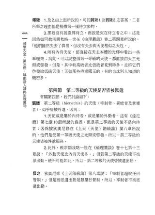 釋疑    1 .及 2. 由上面所說的，可知質疑 1 .及質疑 2. 之答案，二者
      所舉之理由都是根據第一種侍立來的。

444         3. 那裡沒有說 t~ 彈侍立，而說是夾在侍立者之中;這是
 一    因為如同教宗額我略一世在《倫理叢談》卷二第四章所說的，
 神
 學    「他們雖然失去了真褔，但沒有失去與天使相似之天性。」

 大          4. 所有內侍天(吏，都直接在天主本體的光輝中看出一些
 全    事理來;為此，可以說整個第一等級的天使，都直接由天主光
 ﹒    照或啟發。但是，其中較高級者比低級者見到得多，並將它們
 第
 三    啟發給低級天使;正如那些侍候國玉的，有的也比別人知道的

 闊    機密多。
 論
 創           第四節    第二等級的天使是否皆被派遣
 造
 人         有關第四節，我們討論如下:

 類    質疑    第二等級(   hierarchia )的天使(宰制者、異能者及掌權
 與    者) ，似乎皆被外遣。因為:
 治          1 .天使或是屬於內侍者，或是屬於外勤者，這有《達尼
 理
      爾》第七章 10 節所說的為憑。但是第二等級的天便不是內侍
 萬
 物    者;因為按狄奧尼修在《上天(天使)階級論》第八章所說

      的，他們是受第一等級天使之光照或啟發。所以，第二等級的

      天使皆被外遣服務。

            2. 此外，教宗額我略一世在《倫理叢談》卷十七第十三

      章說:    í 外勤天使比內{寺天使多 υ 」但若第二等級的天使不被

      派出勤，便不可能如此。所以，第二等級的天使皆被遺出動。



      反之狄奧尼修《上天階級論》第八章說:            í 宰制者超脫任何

      管制。」但是被派遺出勤是隸屬於管制，所以，宰制者不被派

      遣出勤。
 