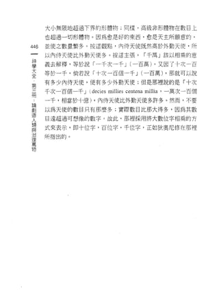 大小無限地超過下界的形體物;同樣，高級非形體物在數目上

      也超過一切形體物。因為愈是好的東西，愈是天主所願意的，

446   並使之數量繁多。按這觀點，內侍天使既然高於外勤天 i吏，所
 一    以內侍天使比外勤天使多。按這主張，                      I 千萬」該以相乘的意
 神
 學    義去解釋，等於說「一千次一千 J (一百萬)。又因了十二史一百
 大    等於一干，倘若說「十次一百個一千 J (一百萬) ，那就可以說
 全    有多少內侍天使，便有多少外勤天使;但是那裡說的是「十次
 第
 三    千次一百個一千 J    decies millies centena   mill泊，一萬次一百個

 冊    一千，相當於十億) ，內{寺天使比外勤天使多許多。然而，不要
 論    以為天使的數目只有那麼多;實際數目比那大得多，因為其數
 創    目遠超過可想像的數字。故此，那裡採用將大數位字相乘的方
 造
 人    式來表示，即十位字，百位字，千位字，正如狄奧尼修在那裡
 類    所指出的。
 與
 治
 理
 萬
 物
 