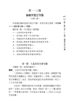 第   一   一   三   題
                 善   天   使   之   守
                 一           銷   一   廿
             。
             岡       做   如           一
                                     往   447
                                     又


     然後要討論的是善天使之守護，及惡天使之侵害(參看第           空
一一一題引言及第一一四題)。                           主
     關於第一點，可以提出八個問題:                     第

     一、人是否受天使守護。

     二、是否每人專有一位天使守護。                     題

     三、守護是否只是最低品級之天使的任務。                  論
                                          蓄
     四、是否每人都宜有守護者天使或護守天使。，                天
                                          使
     五、天使何時開始守護人。                         之
                                          守
     六、天使是否常守護人。                          護

     七、被守護者之喪亡是否使天使悲傷。

     八、天使之間是否因守護而有街突。




          第一節人是否受天使守護
     有關第一節，我們討論如下:

質疑    人似乎不受天使守護。因為:
      1 .給某些人守護者，或是因了這些人無知，或是因 7 他
們沒有能力保護自己，例如:孩童和病人。但是，人能以自由

意志保護自己;並且，因自然就知道自然法律而有知。所以，

人不受天使守護。
      2. 此外，哪裡有強而有力的保護，較弱的保護似乎是多

餘的。但是人有天主保護，就如《聖詠》第一二一篇 4 節說
的:   1"那保護以色列者，不打晚也不會 E垂著。」所以人不必由

天使保護。
 