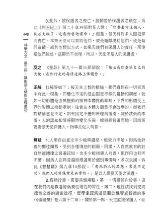 3. 此外，被保護者之喪亡，該歸咎於保護者之疏怠;為

      此《列王紀上》第二十章 39 節對某人說:     I 你要看守這個人，

448   倘若失蹤了，定要你替他償命。 J 但是，每天有許多人因犯罪
      而喪亡，本來天使可以救助他們，或是藉顯現給他們，或是藉

自     行奇蹟，或其他類似方式。如果天使們有保護人的責任，那便
三     是他們疏怠，這顯然不合理。所以，天使不是人的保護者。

第
用     反之   《聖詠》第九十一篇 11 節卻說;   I 祂必為你委派自己的

      天使，在你行走的每條道路上保護你。」
已間
觀

失     正解我解答如下:按天主上智的措施，我們看到在一切東西
單     中有此一現象，即變化不定的是由固定不移的推動和調度;就
治     如一切形體是由無變動的精神本體推動牽制，下界的形體受上
理
萬     界的形體之推動牽制，後者在本體方面是不會改變的。而我們
物
      對結論意見不定，則有固定不變的原理為指南。關於該做的事

      情，人的認知和情感顯然變化多端，能與善背道而馳，因而需

      要委派天使保護人，指導並促人向善。



      釋疑   1 .人用自由意志多少能夠避惡，但效力不足;因為他對
      善的嚮往傾慕，受到各種情慾的削弱。同樣，人自然就有的對

      自然道德律之普遍認知，也多少能指導人向善，但作用也有所

      不濟;因為人在將普遍原理運用於個別事情時，多次失誤。為

      此《智慧篇》第九章 14 節說;   I 有元的人的思想，常是不定

      的，我們人的計謀常是無常的。」是以人需要天使之保護。

           2. 為能行善，需要具備兩點。第一，情感傾向於善，這

      在我們內是靠道德涵養性德性的習性。第二，理性該找到完成

      德性之善的適當途徑，哲學家認為這是屬於機智或智德的事

      ( <<倫理學》卷六第十二章)。關於第一點，天主直接保護人，給
 