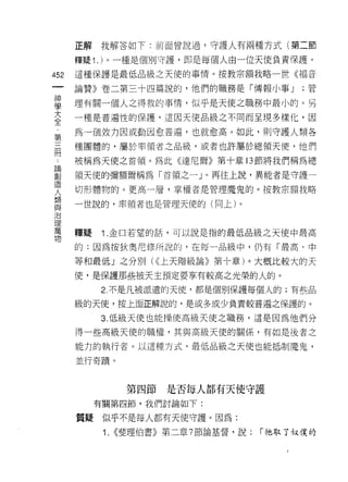 正解   我解答如下:前面曾說過，守護人有兩種方式(第二節

      釋疑 1 . )。一種是個別守護，即是每個人由一位天使負責保護。

452   這種保護是最低品級之天使的事情。按教宗額我略一世《褔音
 一    論贊》卷二第三十四篇說的，他們的職務是「傳報小事 J              ;管
 神
 學    理有關一個人之得救的事情，似乎是天使之職務中最小的。另

 大    一種是普遍性的保護，這因天使品級之不同而呈現多樣化，因
 全    為一個效力因或動因愈普遍，也就愈高。如此，貝 IJ 守護人類各
 第    種團體的，屬於率領者之品級，或者也許屬於總領天 1吏，他們
 三
 而    被稱為天使之首領。為此《達尼爾》第十章的節將我們稱為總

 論    領天使的彌額爾稱為「首領之一」。再往上說，異能者是守譚一
 創    切形體物的。更高一層，掌權者是管理魔鬼的。按教宗額我略
 造    一世說的，率領者也是管理天使的(向上)。
 人
 類
 與    釋疑   1 .金口若望的話，可以說是指的最低品級之天使中最高
 治    的:因為按狄奧尼修所說的，在每一品級中，仍有「最高、中
 理    等和最低」之分別( <<上天階級論》第十章)。大概比較大的天
 萬
 物    使，是保護那些被天主預定要享有較高之光榮的人的。

           2 不是凡被派遣的天{吏，都是個別保護每個人的;有些品

      級的天使，按上面正解說的，是或多或少負責較普遍之保護的。

           3. 低級天使也能操使高級天使之職務，這是因為他們分

      得一些高級天使的職權，其與高級天使的關係，有如是後者之

      能力的執行者。以這種方式，最低品級之天使也能抵制魔鬼，

      並行奇蹟。



                  第四節   是否每人都有天使守護
           有關第四節，我們討論如下:

      質疑似乎不是每人都有天使守護。因為:

            1.   <<斐理伯書》第二章 7 節論基督，說:   í 祂取了奴僕的
 