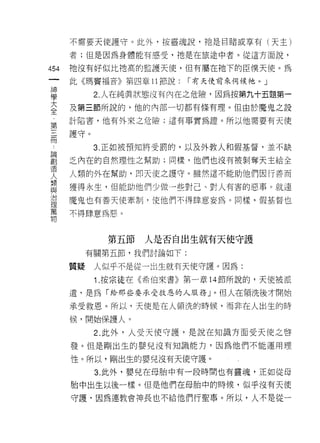 不需要天使護守。此外，按靈魂說，祂是目睹或享有(天主)

    者;但是因為身體能有感受，祂是在旅途中者。從這方面說，
仙   祂沒有好似比祂高的監護天使，但有屬在祂下的臣僕天使。為
一
神   此《瑪竇褔音》第四章 11 節說:    1"有天使前來伺候祂。」

學         2. 人在純真狀態沒有內在之危險，因為按第九十五題第一

大   及第三節所說的，他的內部一切都有條有理。但由於魔鬼之設
全   計陷害，他有外來之危險;這有事實為證。所以他需要有天使
﹒   護守。
第
三         3. 正如被預知將受罰的，以及外教人和假基督，並不缺

冊   乏內在的自然理性之幫助;同樣，他們也沒有被剝奪天主給全

諦   人類的外在幫助，即天使之護守。雖然這不能助他們因行善而
創   獲得永生，但能助他們少做一些對己、對人有害的惡事。就連
造   魔鬼也有善天使牽制，使他們不得肆意妄為。同樣，假基督也
人
類   不得肆意為惡。

與
治           第五節   人是否自出生就有天使守護
理        有關第五節，我們討論如下:
萬
    質疑    人似乎不是從一出生就有天使守護。因為:
物
          1 .按宗徒在《希伯來書》第一章 14 節所說的，天使被派
    遣，是為「給那些要承受救恩的人服務」。但人在領洗後才開始

    承受救恩。所以，天使是在人領洗的時候，而非在人出生的時

    候，開始保護人。

          2. 此外，人受天使守護，是說在知識方面受天使之啟
    發。但是剛出生的嬰兒沒有知識能力，因為他們不能運用理

    性。所以，剛出生的嬰兒沒有天使守護。
          3. 此外，嬰兒在母胎中有一段時間也有靈魂，正如從母

    胎中出生以後一樣。但是他們在母胎中的時候，似乎沒有天使

    守護‘因為連教會神長也不給他們行聖事。所以，人不是從一
 