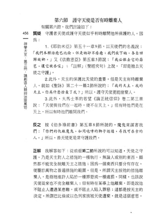 第六節    護守天使是否有時離棄人
           有關第六節，我們討論如下:

456   質疑    守護者天使或護守天使似乎有時離開他所保護的人。因
 一
      為:
 神
 學          1.   <<耶肋米亞》第五十一章 9 節，以天使們的名義說:

 大    「我們本願治癒巴比倫，但是她卻不痊噁;我們放下她，各自回

 全    歸故鄉。」又《依撒意亞》第五章 5 節說:            r 我必撤去它的籬
 ﹒
      芭，讓它被吞噬 J          r 註解 J (聖經夾旬)上說，   r 即是撤去天
 第                   ;
 三    使之守護」。

 冊          2. 此外，天主的保護比天使的重要。但是天主有時離棄
 論    人，就如《聖詠》第二十一篇 2 節所說的:            r 我的天主，我的
 創
      天主，你為什麼捨棄了我? J 所以，護守天使更能捨棄人。
 造
 人          3. 此外，大馬士革的若望《論正統信仰》卷二第三章

 類    說:   r 天使與我們在一起時，便不在天上。」但有時他們是在
 與    天上，所以有時他們離開我們。
 治
 理
 萬    反之按《伯多祿前書》第五章 8 節所說的，魔鬼常謀害我

 物    們:   r 你們的仇敵魔鬼，如同咆嘩的獅子巡遊，尋找可吞食的

      人。」所以，善天使更是常守護我們。



      正解    我解答如下:從前面第二節所說的可以知道，天使之守

      護，乃是天主對人之措施的一種執行。無論人或別的東西﹒顯

      然都不能完全脫離天主之措施;因為一個東西只要分有存在，

      便屬於萬物之普遍措施的範園。但是，所謂天主按祂的措施離

      棄人，是指祂准許人陷於一種罪惡或一種處罰。同樣，也該說

      天使從來也不完全離棄人;但有時在某事上他離棄，即是說他
      不阻止人遭遇某患難，或不阻止人陷入罪惡;這都是按天主的

      決定。所謂巴比倫或以色列家族被天使遺棄，就是這個意思，
 