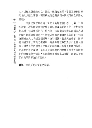主。這種反對能夠成立，因為一個魔鬼首領，引誘被帶到波斯

    的猶太人陷入罪惡，因而構成達尼爾為同一民族所做之祈禱的
叫   障礙。
一
神         但是按教宗額我略一世在《倫理叢談》卷十七第十二章

學   所說的，波斯國之領袖是指負責保護波斯的善天使。要想明瞭

大   何以說一位天使反對另一位天便，該知道天主對各國或各人之
全   判斷，是由天使們執行。天使之行動是根據天主的決定。有時
第   各國或各人之功過互相怯觸，各不相讓;若非天主啟示，便不
三
冊   能知曉天主上智是怎樣處斷，為此必得就教於天主之上智。所

論   以，幾時天使們詢問天主關於互相抵觸、街突之功績的旨意，

創   便說他們彼此反對。這並不是因為他們的意願有衝突，因為他
造   們的意願都是一致的，即都願意實現天主之處斷;而是因了他
人   們所詢問的事彼此有衝突。
類
與
治   釋擺    由此可知各質疑之答案。

理
萬
物
 