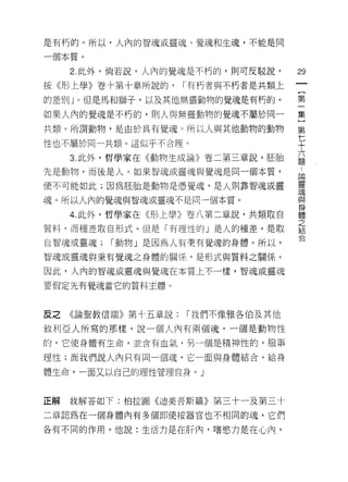 是有朽的。所以，人內的智魂或靈魂、覺魂和生魂，不能是同

一個本質。
     2. 此外，倘若說，人內的覺魂是不朽的，則可反駁說，      29
按《形上學》卷十第十章所說的，      I 有朽者與不朽者是共類上
                                     一
                                     {
的差別 J 。但是馬和獅子，以及其他無靈動物的覺魂是有朽的。
                                     第
如果人內的覺魂是不朽的，貝 IJ 人與無靈動物的覺魂不屬於同一      一
共類。所謂動物，是由於具有覺魂 c 所以人與其他動物的動物        集
性也不屬於同一共類。這似乎不合理。                    )
     3. 此外，哲學家在《動物生成論》卷二第三章說，胚胎
                                     第
                                     七
先是動物，而後是人。如果智魂或靈魂與覺魂是同一個本質，
                                     十
便不可能如此;因為胚胎是動物是憑覺魂，是人則靠智魂或靈          六
魂。所以人內的覺魂與智魂或靈魂不是同一個本質。              題
     4. 此外，哲學家在《形上學》卷八第二章說，共類取白      :
質料，而種差取自形式。但是「有理性的」是人的種差，是取
                                     論
                                     靈
自智魂或靈魂;   I 動物」是因為人有秉有覺魂的身體。所以，
                                     魂
智魂或靈魂與秉有覺魂之身體的關{系，是形式與質料之關係。         與
因此，人內的智魂或靈魂與覺魂在本質上不一樣，智魂或靈魂          身
要假定先有覺魂當它的質料主體。                      體
                                     之
                                     結
反之   《論聖教信端》第十五章說:   I 我們不像雅各伯及其他
                                     合
敘利亞人所寫的那樣，說一個人內有兩個魂，一個是動物性
的，它使身體有生命，並含有血氣，另一個是精神性的，服事

理性;而我們說人內只有同一個魂，它一面與身體結合，給身

體生命，一面又以自己的理性管理自身。」



正解   我解答如下:柏拉圖《迪美吾斯篇》第三十一及第三十

二章認為在一個身體內有多個即使按器官也不相同的魂，它們

各有不同的作用。他說:生活力是在肝內‘嗜慾力是在心內，
 