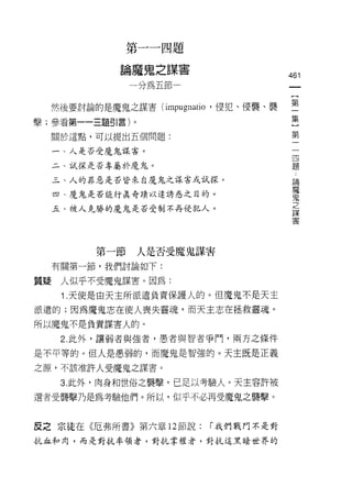 第   一   咽   兩   頁
               掰       志
                           咒   -
               一   臨       甘
                           木   空
                   呵   一   -
                           「
                               間               461
                       間       ­
                   呵
  然後要討論的是魔鬼之謀害 (im凹 叩咿
                呻 叫
                m 呵 gr1
                江 1ψp u 伊n

擊;參看第一一三題引言)卜。                                 皇
  關於這點，可以提出五個問題:                               第

  一、人是否受魔鬼謀害。                                   四
                                                題
  二、試探是否專屬於魔鬼。

  三、人的罪惡是否皆來自魔鬼之謀害或試探。                              論
                                                    魔
  四、魔鬼是否能行真奇蹟以達誘惑之目的。
                                                    鬼
                                                    之
  五、被人克勝的魔鬼是否受制不再侵犯人。
                                                    謀
                                                    害




         第一節       人是否受魔鬼謀害

  有關第一節，我們討論如下:

質疑人似乎不受魔鬼謀害。因為:

   i .天使是由天主所派遣負責保護人的。但魔鬼不是天主
派遣的;因為魔鬼志在使人喪失靈魂，而天主志在拯救靈魂。
所以魔鬼不是負責謀害人的。

   2. 此外，讓弱者與強者，愚者與智者爭門，兩方之條件

是不平等的。但人是愚弱的，而魔鬼是智強的。天主既是正義
之源，不該准許人受魔鬼之謀害。

   3. 此外，肉身和世俗之襲擊，已足以考驗人。天主容許被
選者受襲擊乃是為考驗他們。所以，似乎不必再受魔鬼之襲擊。


皮之宗徒在《厄弗所書》第六章 12 節說:              r 我們戰門不是對
抗血和肉，而是對抗率領者，對抗掌權者，對抗這黑暗世界的
 