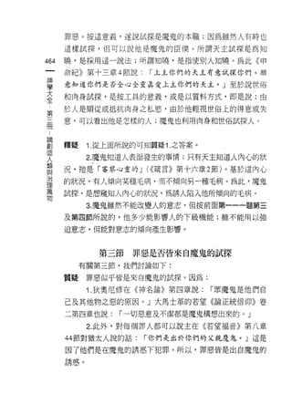 罪惡。按這意義，遂說試探是魔鬼的本職;因為雖然人有時也

         這樣試探，但可以說他是魔鬼的臣{羹。所謂天主試探是為知

464      曉，是採用這一說法;所謂知曉，是指使別人知曉。為此《甲
     一   命紀》第十三章 4 節說:      r 上主你們的天主有意試探你們，願
     神
     學   意知道你們是否全心全靈真愛上主你們的天主。」至於說世俗

     大   和肉身試探，是按工具的意義，或是以質料方式，即是說:由
     全   於人是順從或抵抗肉身之私慾，由於他輕視世俗上的得意或失
     第
     三   意，可以看出他是怎樣的人;魔鬼也利用肉身和世俗試探人。

 諦冊
 ..
 創
 造       釋疑    i. 從上面所說的可知質疑 1. 之答案。
 人
 類             2. 魔鬼知道人表面發生的事情;只有天主知道人內心的狀
 與
 治       況，祂是「客察心靈的」你接言》第十六章 2 節)。基於這內心
 理
 萬       的狀況，有人傾向某種毛病，而不傾向另一種毛病。為此，魔鬼
 物
         試探，是想窺知人內心的狀況，為誘人陷入他所傾向的毛病。
               3. 魔鬼雖然不能改變人的意志，但按前面第一一一題第三
         及第四節所說的，他多少能影響人的下級機能;雖不能用以強

         迫意志，但能對意志的傾向產生影響。



                    第三節   罪惡是否皆來自魔鬼的試探

              有關第三節，我們討論如下:

         質疑    罪惡似乎皆是來自魔鬼的試探。因為:

               i   .狄奧尼修在《神名論》第四章說:    r 眾魔鬼是他們自

         己及其他物之惡的原因。」大馬士革的若望《論正統信仰》卷
         二第四章也說:       r 一切惡意及不潔都是魔鬼構想出來的。」

               2. 此外，對每個罪人都可以說主在《若望褔音》第八章

         44 節對猶太人說的話:      r 你們是出於你們的父親魔鬼。」這是

         因了他們是在魔鬼的誘惑下犯罪。所以，罪惡皆是出自魔鬼的

         誘惑。
 