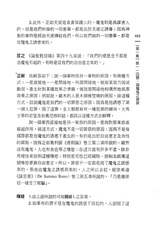 3. 此外，正如天使是負責保護人的，魔鬼則是為謀害人

的。但是我們所做的一切善事，都是出於天使之誘導;因為神

聖的事物是經由天使傳給我們。所以我們做的一切壞事，都是                     465
從魔鬼之誘惑來的。

                                                第

皮之《論聖教信端》第四十九章說:              r 我們的壞意念不都是       集

由魔鬼引起的，有時是從我們的自由意志來的。」                          第



'正解我解答如下:說一個事物為另一事物的原因，有兩種方                     是
式:一是直接地，一是間接地。所謂間接地﹒就如某效力因或                     斗
                                                員間


動因，產生針對某種效果之準備，便說是間接地和偶然地為那                     墮
效果之原因;例如說，鋸木的人是木頭被焚燒的原因。按這種                     立

方式，該說魔鬼是我們的一切罪惡之原因;因為是他誘惑了第                     當

一個人犯罪，因了這罪，全人類都真有一種犯罪的傾向。大馬
士革的若望及狄奧尼修的話，都該以這種方式去解釋。

     說一個東西直接地是另一東西的原因，是指對那東西直

接起作用。按這方式，魔鬼不是一切罪惡的原因;因為不是每

個罪都是在魔鬼的誘惑下產生的，有的是出於自由意志及肉性

的腐敗。因為正如奧利振《原則論》卷三第二章所說的，縱然

沒有魔鬼，人也有食色等之嗜慾;在這方面有許多不當，除非

用理性來控制這種嗜慾;特別若天性已經腐敗。控制並疏導這

類嗜慾要靠自由意志，所以，罪惡不一定都是因了魔鬼之誘惑

來的。那些由魔鬼之誘惑而來的，人之所以去犯，按依希道

《論至善))   (De Summo   Bono) 卷三第五章所說的，   r 乃是像原

1且一樣受了欺騙 J    0




釋疑   1 .由上面所說的可知質疑 1. 之答案。
     2. 如果有的罪不是在魔鬼的誘惑下而犯的，人卻因了這
 