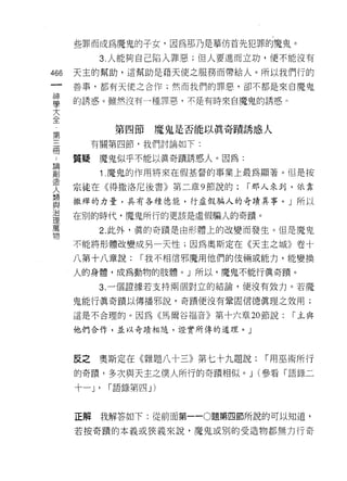 些罪而成為魔鬼的子女，因為那乃是摹仿首先犯罪的魔鬼。
            3. 人能夠自己陷入罪惡;但人要進而立功，便不能沒有

466   天主的幫助，這幫助是藉天使之服務而帶給人。所以我們行的
 一    善事，都有天使之合作;然而我們的罪惡，卻不都是來自魔鬼
 神
 學    的誘惑。雖然沒有一種罪惡，不是有時來自魔鬼的誘惑 n

 大
 全              第四節    魔鬼是否能以真奇蹟誘惑人
 ，
 第         有關第四節，我們討論如下:

 三    質疑魔鬼似乎不能以真奇蹟誘惑人。因為:
 冊          1. 魔鬼的作用將來在假基督的事業上最為顯著。但是按
 ，    宗徒在《得撒洛尼後書》第二章 9 節說的:        r 那人來到，依靠
 請
 創    撒殊的力量，具有各種德能，行虛假騙人的奇蹟異事。」所以

 造    在別的時代，魔鬼所行的更該是虛假騙人的奇蹟。
 人          2. 此外，真的奇蹟是由形體上的改變而發生。但是魔鬼
 類
 與    不能將形體改變成另一天性;因為奧斯定在《天主之城》卷十

 治    八第十八章說:        r. 我不相信邪魔用他們的{支倆或能力，能變換
 理    人的身體，成為動物的肢體。」所以，魔鬼不能行真奇蹟。
 萬          3. 一個證據若支持兩個對立的結論，便沒有效力。若魔
 物
      鬼能行真奇蹟以傳播邪說，奇蹟便沒有鞏固信德真理之效用;

      這是不合理的。因為《馬爾谷福音》第十六章 20 節說:        r 主與

      他們合作，並以奇蹟相隨，證實所傳的道理。」



      反之    奧斯定在《雜題八十三》第七十九題說:       r 用巫術所行
      的杏蹟，多次與天主之僕人所行的奇蹟相似。 J (參看「語錄二

      十一 J'    r 語錄第四 J)


      正解      我解答如下:從前面第一-0題第四節所說的可以知道，

      若按奇蹟的本義或狹義來說，魔鬼或別的受造物都無力行奇
 
